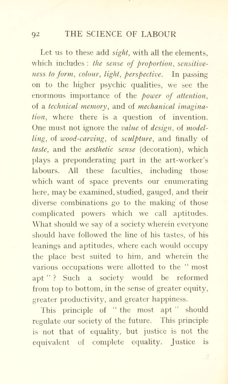 Let us to these add sight, with all the elements, which includes : the sense of proportion, sensitive¬ ness to form, colour, light, perspective. In passing on to the higher psychic qualities, we see the enormous importance of the power of attention, of a technical memory, and of mechanical imagina¬ tion, where there is a question of invention. One must not ignore the value of design, of model¬ ling, of wood-carving, of sculpture, and finally of taste, and the aesthetic sense (decoration), which plays a preponderating part in the art-worker’s labours. All these faculties, including those which want of space prevents our enumerating here, maybe examined,studied, gauged, and their diverse combinations go to the making of those complicated powers which we call aptitudes. What should we say of a society wherein everyone should have followed the line of his tastes, of his leanings and aptitudes, where each would occupy the place best suited to him, and wherein the various occupations were allotted to the “ most apt ” ? Such a society would be reformed from top to bottom, in the sense of greater equity, greater productivity, and greater happiness. This principle of “ the most apt should regulate our society of the future. This principle is not that of equality, but justice is not the equivalent of complete equality. Justice is