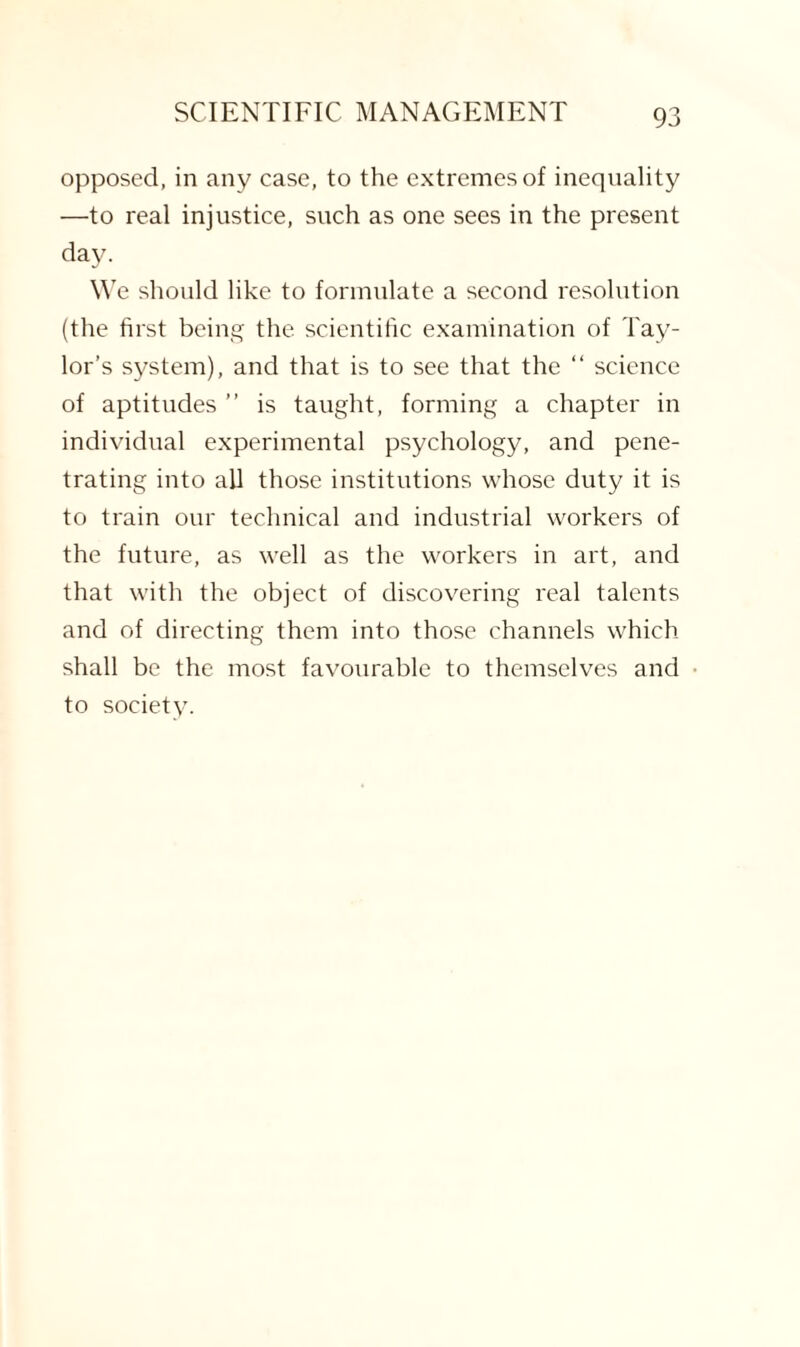 opposed, in any case, to the extremes of inequality —to real injustice, such as one sees in the present day. We should like to formulate a second resolution (the first being the scientific examination of Tay¬ lor’s system), and that is to see that the “ science of aptitudes ” is taught, forming a chapter in individual experimental psychology, and pene¬ trating into all those institutions whose duty it is to train our technical and industrial workers of the future, as well as the workers in art, and that with the object of discovering real talents and of directing them into those channels which shall be the most favourable to themselves and to society.