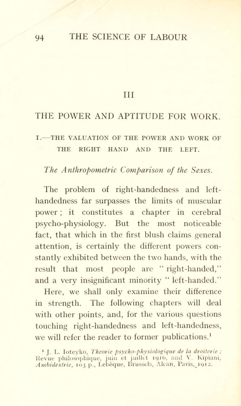 III THE POWER AND APTITUDE FOR WORK. I.—THE VALUATION OF THE POWER AND WORK OF THE RIGHT HAND AND THE LEFT. The Anthropometric Comparison of the Sexes. The problem of right-handedness and left- handedness far surpasses the limits of muscular power; it constitutes a chapter in cerebral psycho-physiology. But the most noticeable fact, that which in the first blush claims general attention, is certainly the different powers con¬ stantly exhibited between the two hands, with the result that most people are “ right-handed,” and a very insignificant minority “ left-handed.” Here, we shall only examine their difference in strength. The following chapters will deal with other points, and, for the various questions touching right-handedness and left-handedness, we will refer the reader to former publications.1 1 J. L. Ioteyko, Theoric psycho-physiologique de la droiterie ; Revue philosophiquc, juin et juillct 1910, and V. Kipiani, Ambidextrie, 103 p., I.cheque, Brussels, Alcan, Paris, lyi-.