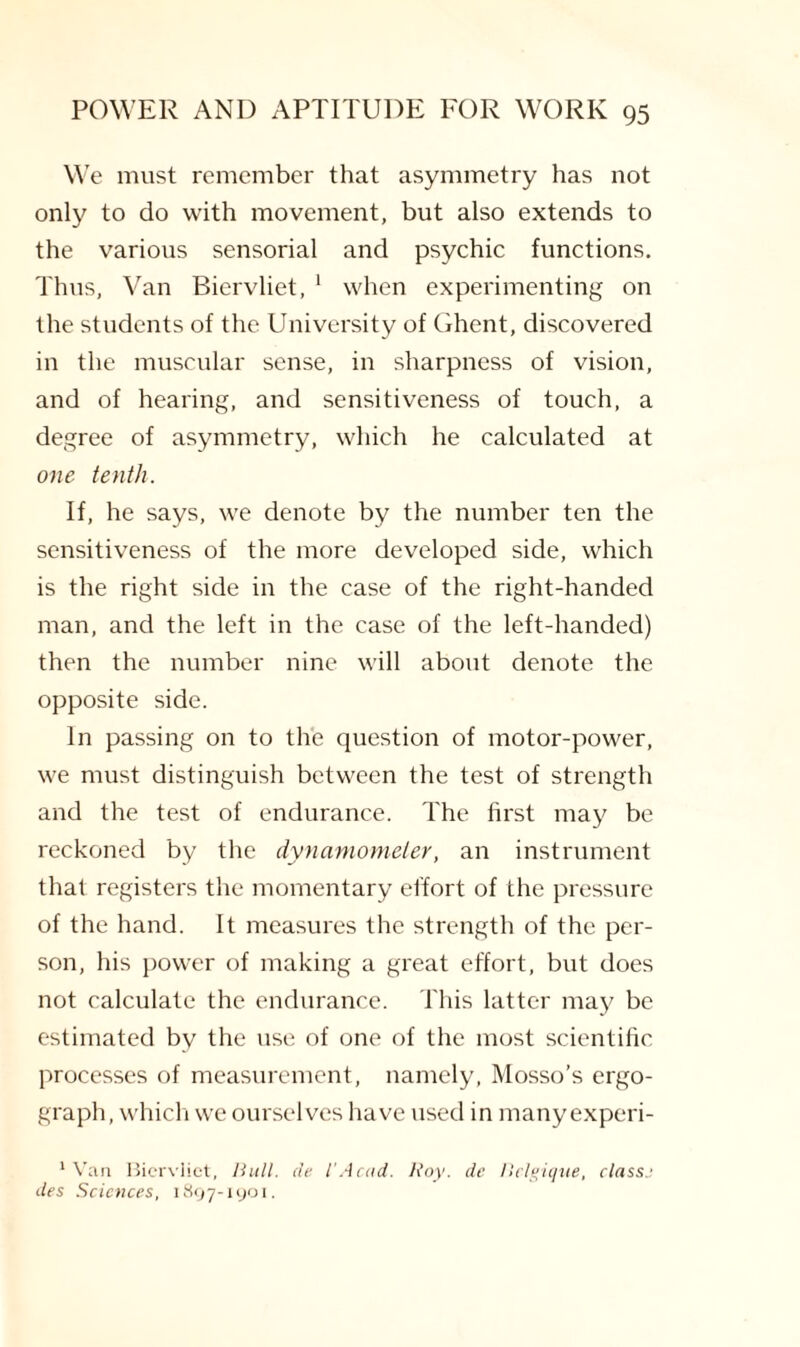 We must remember that asymmetry has not only to do with movement, but also extends to the various sensorial and psychic functions. Thus, Van Biervliet, 1 when experimenting on the students of the University of Ghent, discovered in the muscular sense, in sharpness of vision, and of hearing, and sensitiveness of touch, a degree of asymmetry, which he calculated at one tenth. If, he says, we denote by the number ten the sensitiveness of the more developed side, which is the right side in the case of the right-handed man, and the left in the case of the left-handed) then the number nine will about denote the opposite side. In passing on to the question of motor-power, we must distinguish between the test of strength and the test of endurance. The first may be reckoned by the dynamometer, an instrument that registers the momentary effort of the pressure of the hand. It measures the strength of the per¬ son, his power of making a great effort, but does not calculate the endurance. This latter may be estimated by the use of one of the most scientific processes of measurement, namely, Mosso’s ergo- graph, which we ourselves have used in many experi- 1 Van Biervliet, Bull, de l'Acad. Roy. de Belgique, classj des Sciences, 1897-1901.