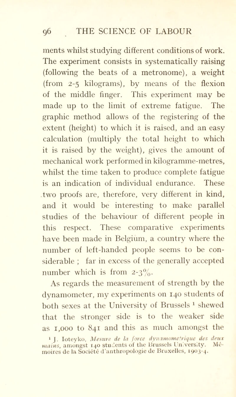 ments whilst studying different conditions of work. The experiment consists in systematically raising (following the beats of a metronome), a weight (from 2-5 kilograms), by means of the flexion of the middle finger. This experiment may be made up to the limit of extreme fatigue. The graphic method allows of the registering of the extent (height) to which it is raised, and an easy calculation (multiply the total height to which it is raised by the weight), gives the amount of mechanical work performed in kilogramme-metres, whilst the time taken to produce complete fatigue is an indication of individual endurance. These two proofs are, therefore, very different in kind, and it would be interesting to make parallel studies of the behaviour of different people in this respect. These comparative experiments have been made in Belgium, a country where the number of left-handed people seems to be con¬ siderable ; far in excess of the generally accepted number which is from 2-3%. As regards the measurement of strength by the dynamometer, my experiments on 140 students of both sexes at the University of Brussels 1 shewed that the stronger side is to the weaker side as 1,000 to 841 and this as much amongst the 1 J. Ioteyko, Mesure de la force dynamome'.rique des deux mains, amongst 140 students of the Brussels Un.versity. Me- moires de la Societe d’anthropologic de Bruxelles, 1903-4.