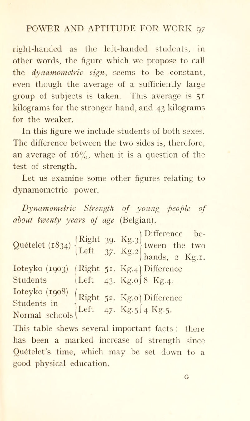 right-handed as the left-handed students, in other words, the figure which we propose to call the dynamometric sign, seems to be constant, even though the average of a sufficiently large group of subjects is taken. This average is 51 kilograms for the stronger hand, and 43 kilograms for the weaker. In this figure we include students of both sexes. The difference between the two sides is, therefore, an average of 16%, when it is a question of the test of strength. Let us examine some other figures relating to dynamometric power. Dynamometric Strength of young people of about twenty years of age (Belgian). Quetelet (1834) Right (Left 39- 37- Ioteyko (1903) Right Si- Students Left 43- Ioteyko (1908) Students in Right 52. Normal schools Left 47- Tr ) Difference be- Kg-3 , ., , ) tween the two Kg'2) hands, 2 Kg.1. Kg.41 Difference Kg.oj 8 Kg.4. Kg.o) Difference Kg-5) 4 Kg.5. This table shews several important facts : there lias been a marked increase of strength since Ouetelet’s time, which may be set down to a good physical education. G