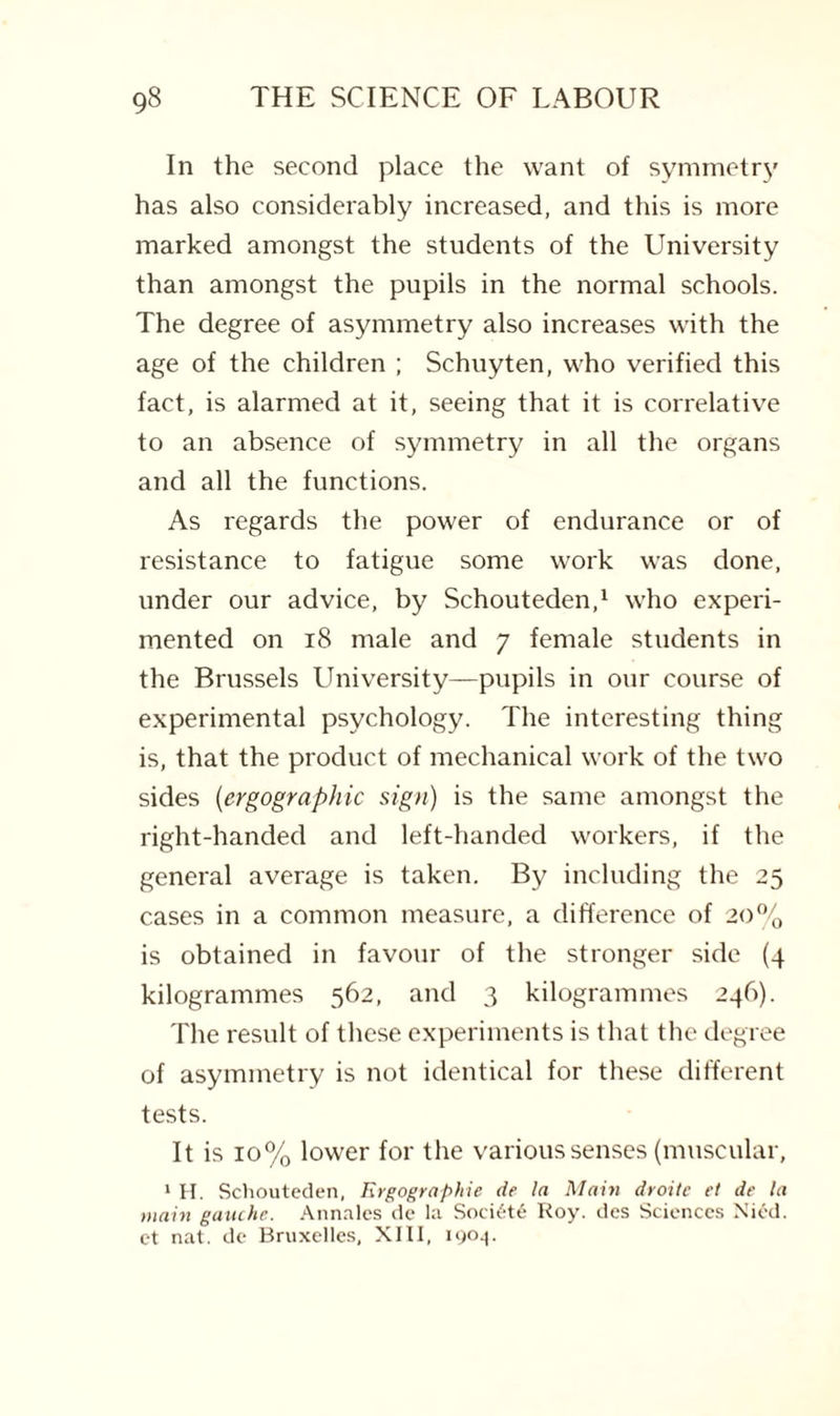 In the second place the want of symmetry has also considerably increased, and this is more marked amongst the students of the University than amongst the pupils in the normal schools. The degree of asymmetry also increases with the age of the children ; Schuyten, who verified this fact, is alarmed at it, seeing that it is correlative to an absence of symmetry in all the organs and all the functions. As regards the power of endurance or of resistance to fatigue some work was done, under our advice, by Schouteden,1 who experi¬ mented on 18 male and 7 female students in the Brussels University—pupils in our course of experimental psychology. The interesting thing is, that the product of mechanical work of the two sides (ergographic sign) is the same amongst the right-handed and left-handed workers, if the general average is taken. By including the 25 cases in a common measure, a difference of 20% is obtained in favour of the stronger side (4 kilogrammes 562, and 3 kilogrammes 246). The result of these experiments is that the degree of asymmetry is not identical for these different tests. It is 10% lower for the various senses (muscular, 1 H. Schouteden, Ergographic de la Main droitc et de la main gauche. Annales de la Soci6t6 Roy. des Sciences Nied. et nat. de Bruxelles, XIII, 1904.