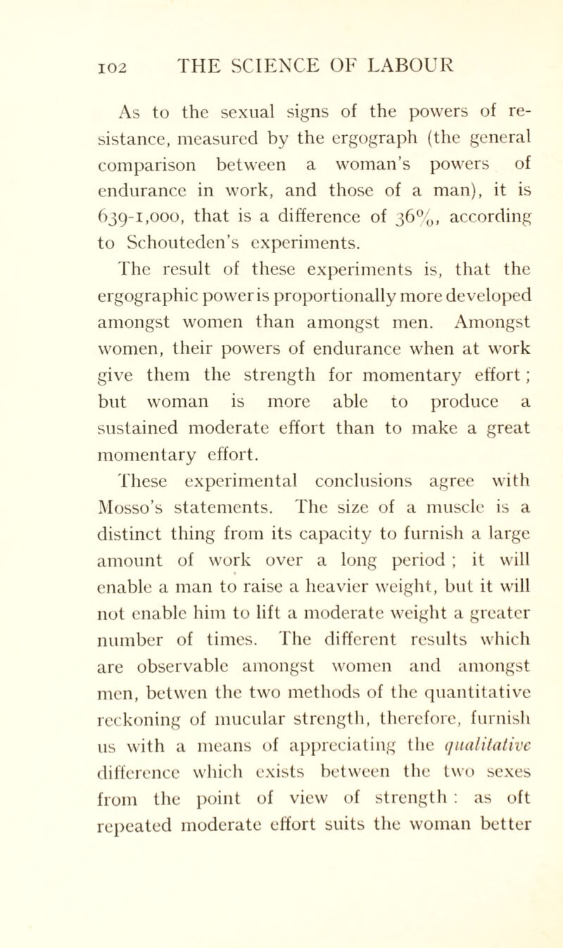 As to the sexual signs of the powers of re¬ sistance, measured by the ergograph (the general comparison between a woman’s powers of endurance in work, and those of a man), it is 639-1,000, that is a difference of 36%, according to Schouteden’s experiments. The result of these experiments is, that the ergographic power is proportionally more developed amongst women than amongst men. Amongst women, their powers of endurance when at work give them the strength for momentary effort; but woman is more able to produce a sustained moderate effort than to make a great momentary effort. These experimental conclusions agree with Mosso’s statements. The size of a muscle is a distinct thing from its capacity to furnish a large amount of work over a long period ; it will enable a man to raise a heavier weight, but it will not enable him to lift a moderate weight a greater number of times. The different results which are observable amongst women and amongst men, betwen the two methods of the quantitative reckoning of mucular strength, therefore, furnish us with a means of appreciating the qualitative difference which exists between the two sexes from the point of view of strength: as oft repeated moderate effort suits the woman better