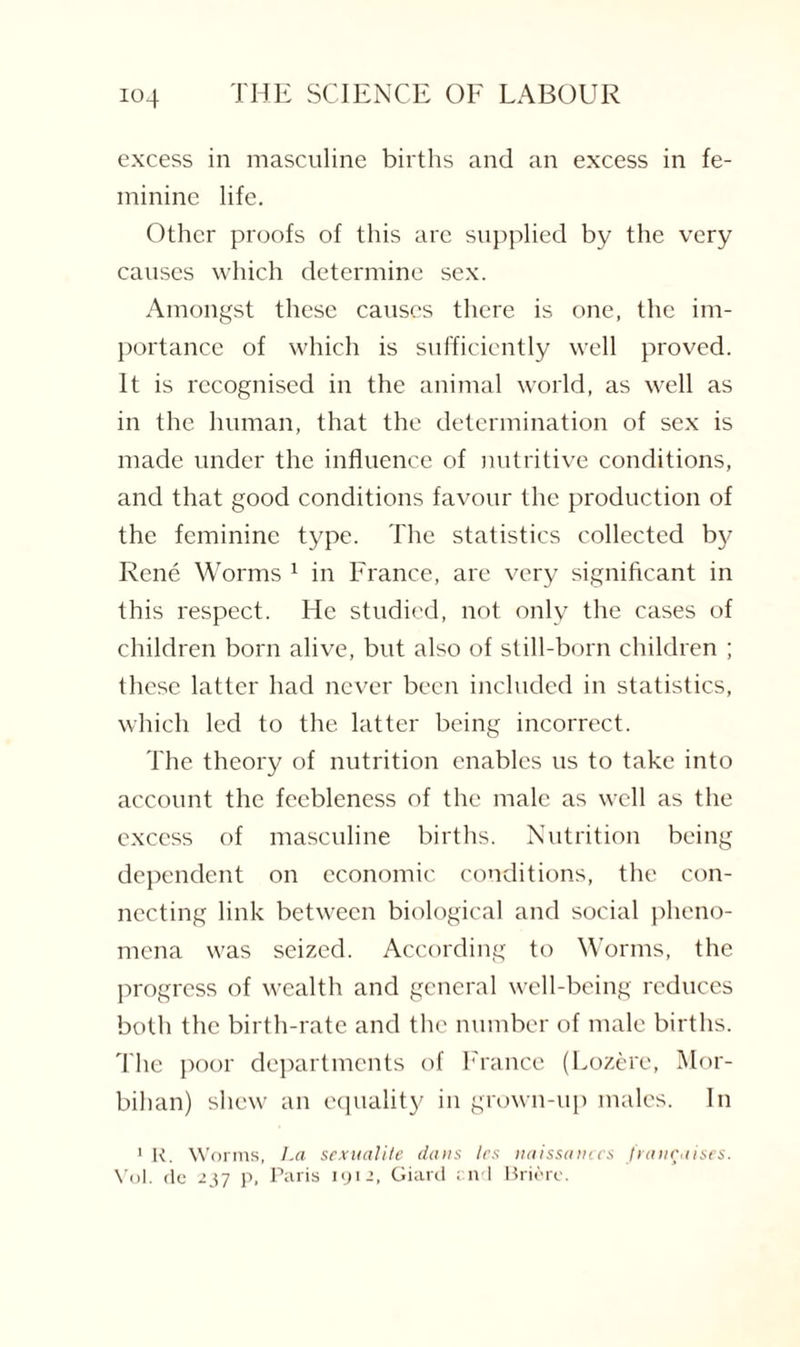 excess in masculine births and an excess in fe¬ minine life. Other proofs of this are supplied by the very causes which determine sex. Amongst these causes there is one, the im¬ portance of which is sufficiently well proved. It is recognised in the animal world, as well as in the human, that the determination of sex is made under the influence of nutritive conditions, and that good conditions favour the production of the feminine type. The statistics collected by Rene Worms 1 in France, are very significant in this respect. He studied, not only the cases of children born alive, but also of still-born children ; these latter had never been included in statistics, which led to the latter being incorrect. The theory of nutrition enables 11s to take into account the feebleness of the male as well as the excess of masculine births. Nutrition being dependent on economic conditions, the con¬ necting link between biological and social pheno¬ mena was seized. According to Worms, the progress of wealth and general well-being reduces both the birth-rate and the number of male births. The poor departments of France (Lozere, Mor- bihan) shew an equality in grown-up males. In 1 R. Worms, La sexualite dans les naissanecs fiancaises. Vol. de 237 p, Paris 1912, Giard end Brierc.