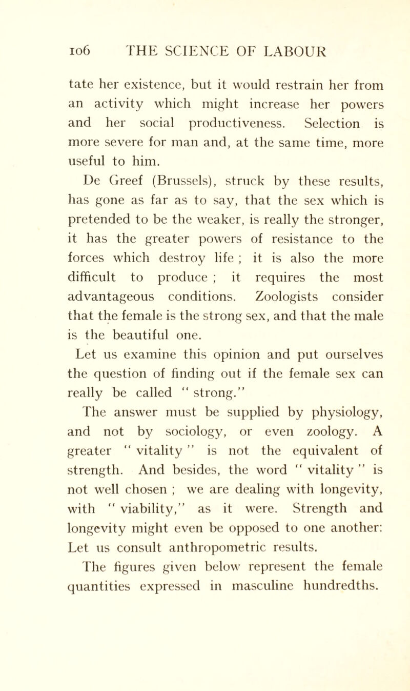 tate her existence, but it would restrain her from an activity which might increase her powers and her social productiveness. Selection is more severe for man and, at the same time, more useful to him. De Greef (Brussels), struck by these results, has gone as far as to say, that the sex which is pretended to be the weaker, is really the stronger, it has the greater powers of resistance to the forces which destroy life ; it is also the more difficult to produce ; it requires the most advantageous conditions. Zoologists consider that the female is the strong sex, and that the male is the beautiful one. Let us examine this opinion and put ourselves the question of finding out if the female sex can really be called “ strong.” The answer must be supplied by physiology, and not by sociology, or even zoology. A greater “ vitality ” is not the equivalent of strength. And besides, the word  vitality ” is not well chosen ; we are dealing with longevity, with “ viability,” as it were. Strength and longevity might even be opposed to one another: Let us consult anthropometric results. The figures given below represent the female quantities expressed in masculine hundredths.