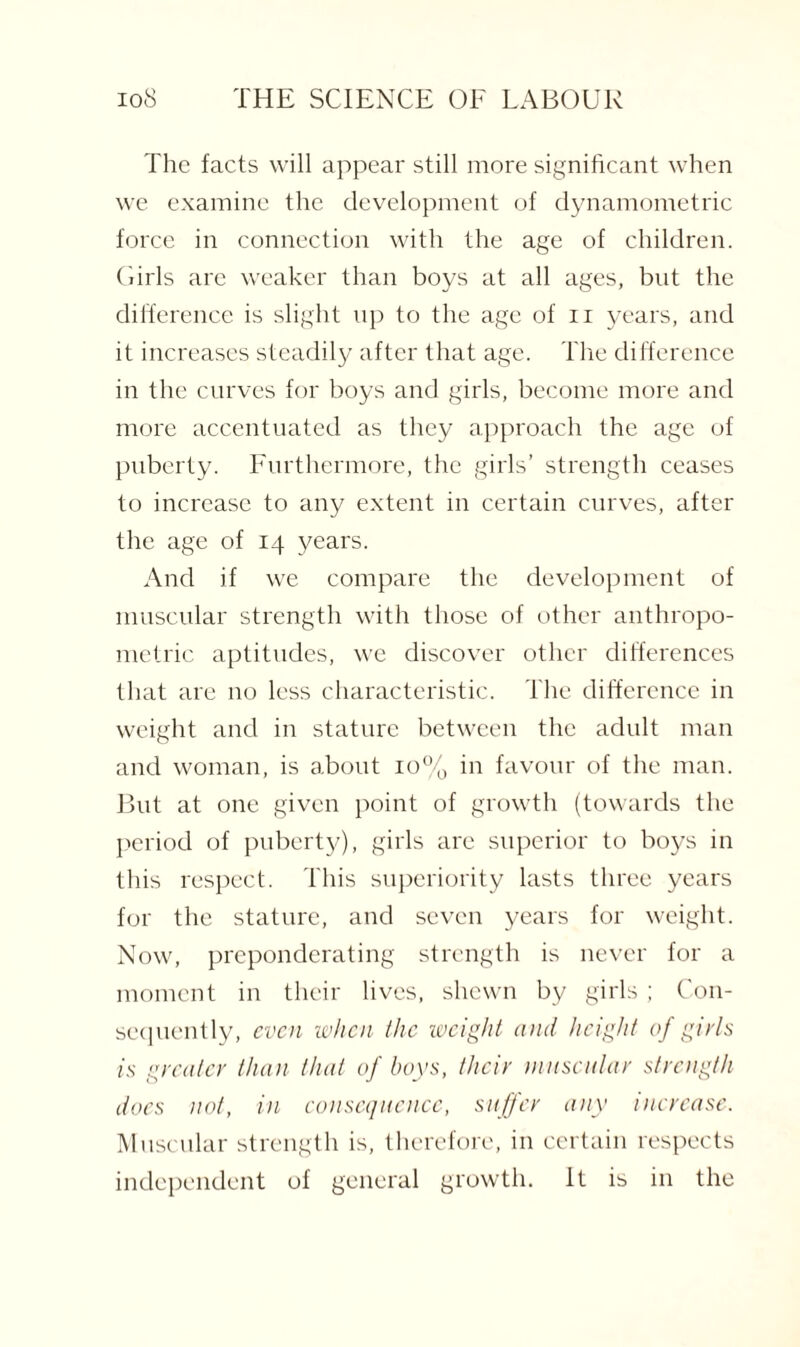 The facts will appear still more significant when we examine the development of dynamometric force in connection with the age of children. Girls are weaker than boys at all ages, but the difference is slight up to the age of n years, and it increases steadily after that age. The difference in the curves for boys and girls, become more and more accentuated as they approach the age of puberty. Furthermore, the girls’ strength ceases to increase to any extent in certain curves, after the age of 14 years. And if we compare the development of muscular strength with those of other anthropo¬ metric aptitudes, we discover other differences that are no less characteristic. The difference in weight and in stature between the adult man and woman, is about 10% in favour of the man. But at one given point of growth (towards the period of puberty), girls are superior to boys in this respect. This superiority lasts three years for the stature, and seven years for weight. Now, preponderating strength is never for a moment in their lives, shewn by girls ; Con¬ sequently, even when the weight and height of girls is greater than that of boys, their muscular strength does not, in consequence, suffer any increase. Muscular strength is, therefore, in certain respects independent of general growth. It is in the