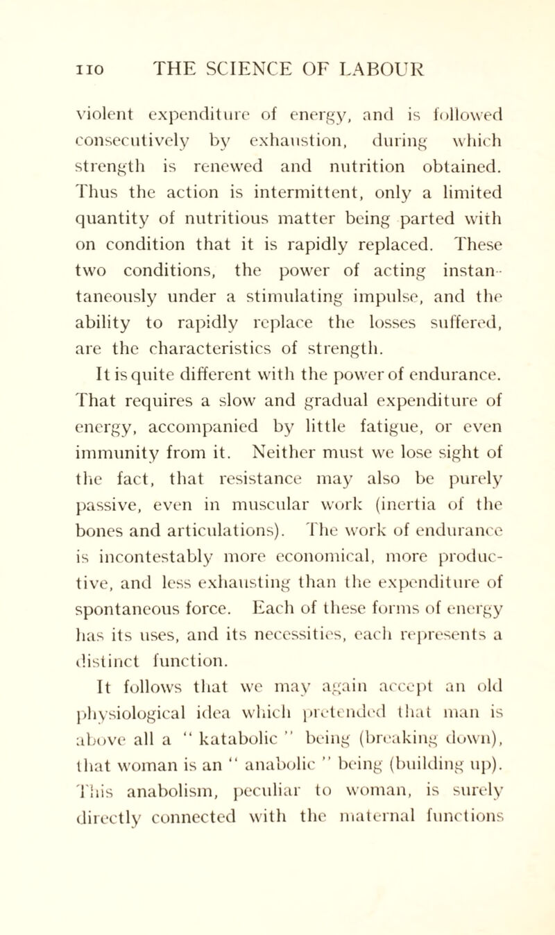 violent expenditure of energy, and is followed consecutively by exhaustion, during which strength is renewed and nutrition obtained. Thus the action is intermittent, only a limited quantity of nutritious matter being parted with on condition that it is rapidly replaced. These two conditions, the power of acting instan taneously under a stimulating impulse, and the ability to rapidly replace the losses suffered, are the characteristics of strength. It is quite different with the power of endurance. That requires a slow and gradual expenditure of energy, accompanied by little fatigue, or even immunity from it. Neither must we lose sight of the fact, that resistance may also be purely passive, even in muscular work (inertia of the bones and articulations). The work of endurance is incontestably more economical, more produc¬ tive, and less exhausting than the expenditure of spontaneous force. Each of these forms of energy has its uses, and its necessities, each represents a distinct function. It follows that we may again accept an old physiological idea which pretended that man is above all a “ katabolic ” being (breaking down), that woman is an “ anabolic ” being (building up). This anabolism, peculiar to woman, is surely directly connected with the maternal functions