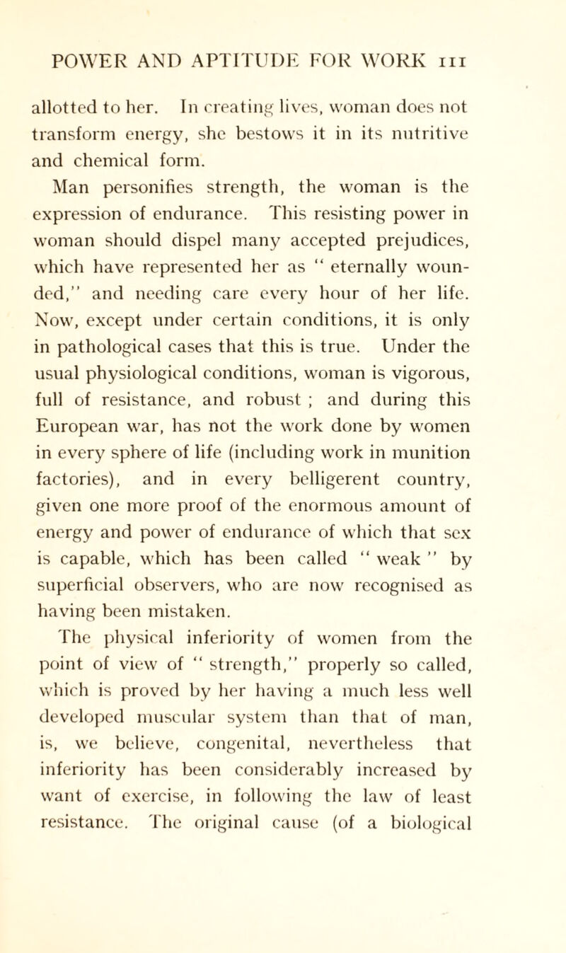 allotted to her. In creating lives, woman does not transform energy, she bestows it in its nutritive and chemical form. Man personifies strength, the woman is the expression of endurance. This resisting power in woman should dispel many accepted prejudices, which have represented her as “ eternally woun¬ ded,” and needing care every hour of her life. Now, except under certain conditions, it is only in pathological cases that this is true. Under the usual physiological conditions, woman is vigorous, full of resistance, and robust ; and during this European war, has not the work done by women in every sphere of life (including work in munition factories), and in every belligerent country, given one more proof of the enormous amount of energy and power of endurance of which that sex is capable, which has been called “ weak ” by superficial observers, who are now recognised as having been mistaken. The physical inferiority of women from the point of view of “ strength,” properly so called, which is proved by her having a much less well developed muscular system than that of man, is, we believe, congenital, nevertheless that inferiority has been considerably increased by want of exercise, in following the law of least resistance. The original cause (of a biological