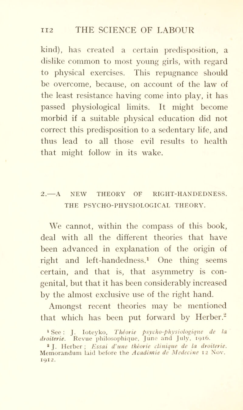 kind), lias created a certain predisposition, a dislike common to most young girls, with regard to physical exercises. This repugnance should be overcome, because, on account of the law of the least resistance having come into play, it has passed physiological limits. It might become morbid if a suitable physical education did not correct this predisposition to a sedentary life, and thus lead to all those evil results to health that might follow in its wake. 2.—A NEW THEORY OF RIGHT-HANDEDNESS. THE PSYCHO-PHYSIOLOGICAL THEORY. We cannot, within the compass of this book, deal with all the different theories that have been advanced in explanation of the origin of right and left-handedness.1 One thing seems certain, and that is, that asymmetry is con¬ genital, but that it has been considerably increased by the almost exclusive use of the right hand. Amongst recent theories may be mentioned that which has been put forward by Herber.- 1 See: J. Ioteyko, Theorie psycho-physiologique de la droiterie. Revue philosophique, June and July, 1916. * J. Herber ; Essai d'une theorie clinique de la droiterie. Memorandum laid before the Academic de Medea nr 12 Nov. 1912.