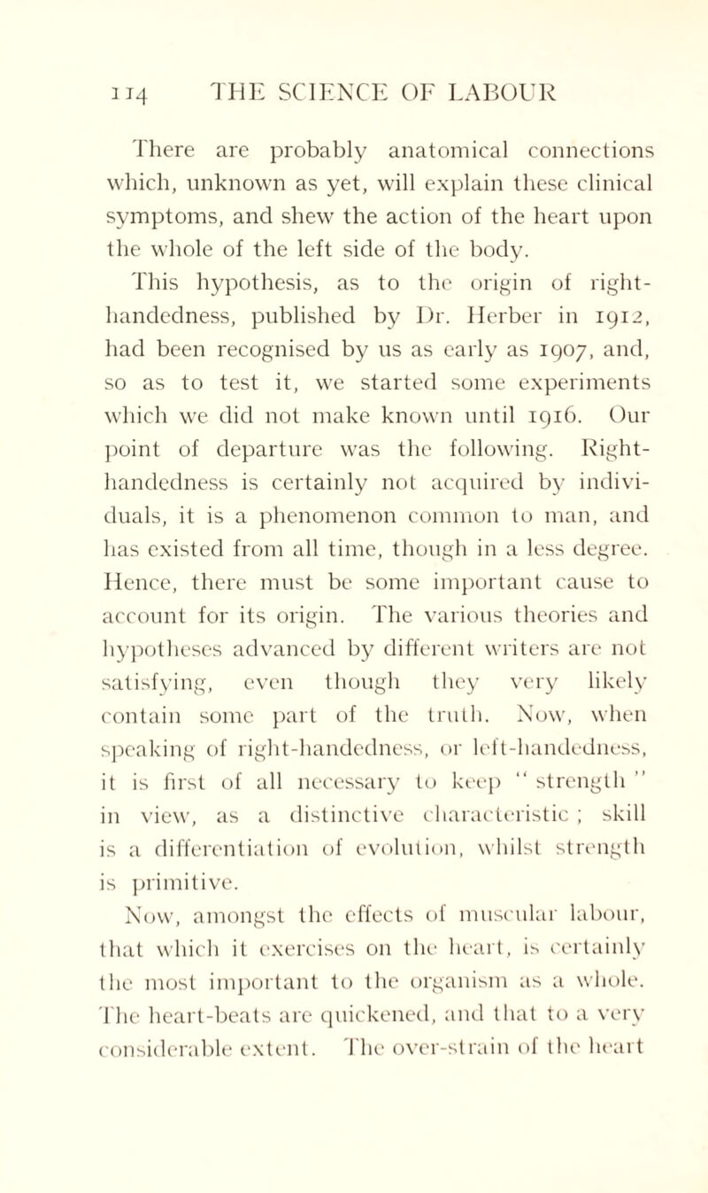 There are probably anatomical connections which, unknown as yet, will explain these clinical symptoms, and shew the action of the heart upon the whole of the left side of the body. This hypothesis, as to the origin of right- handedness, published by Dr. Herber in 1912, had been recognised by us as early as 1907, and, so as to test it, we started some experiments which we did not make known until 1916. Our point of departure was the following. Right- handedness is certainly not acquired by indivi¬ duals, it is a phenomenon common to man, and has existed from all time, though in a less degree. Hence, there must be some important cause to account for its origin. The various theories and hypotheses advanced by different writers are not satisfying, even though they very likely contain some part of the truth. Now, when speaking of right-handedness, or left-handedness, it is first of all necessary to keep “ strength ” in view, as a distinctive characteristic ; skill is a differentiation of evolution, whilst strength is primitive. Now, amongst the effects of muscular labour, that which it exercises on the heart, is certainly the most important to the organism as a whole. The heart-beats are quickened, and that to a very considerable extent. The over-strain of the heart