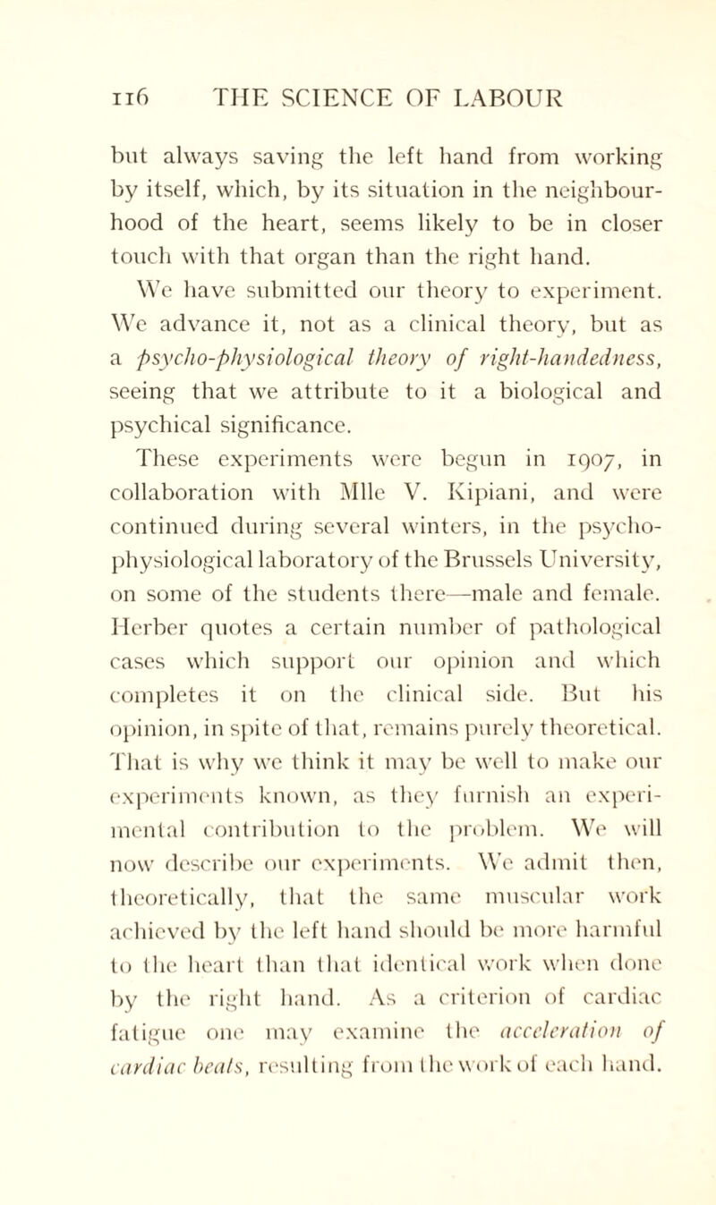 but always saving the left hand from working by itself, which, by its situation in the neighbour¬ hood of the heart, seems likely to be in closer touch with that organ than the right hand. We have submitted our theory to experiment. We advance it, not as a clinical theory, but as a psycho-physiological theory of right-handedness, seeing that we attribute to it a biological and psychical significance. These experiments were begun in 1Q07, in collaboration with Mile V. Kipiani, and were continued during several winters, in the psycho- physiological laboratory of the Brussels University, on some of the students there—male and female. Herber quotes a certain number of pathological cases which support our opinion and which completes it on the clinical side. But his opinion, in spite of that, remains purely theoretical. That is why we think it may be well to make our experiments known, as they furnish an experi¬ mental contribution to the problem. We will now describe our experiments. We admit then, theoretically, that the same muscular work achieved by the left hand should be more harmful to the heart than that identical work when done by the right hand. As a criterion of cardiac fatigue one may examine the acceleration of cardiac beats, resulting from the work of each hand.