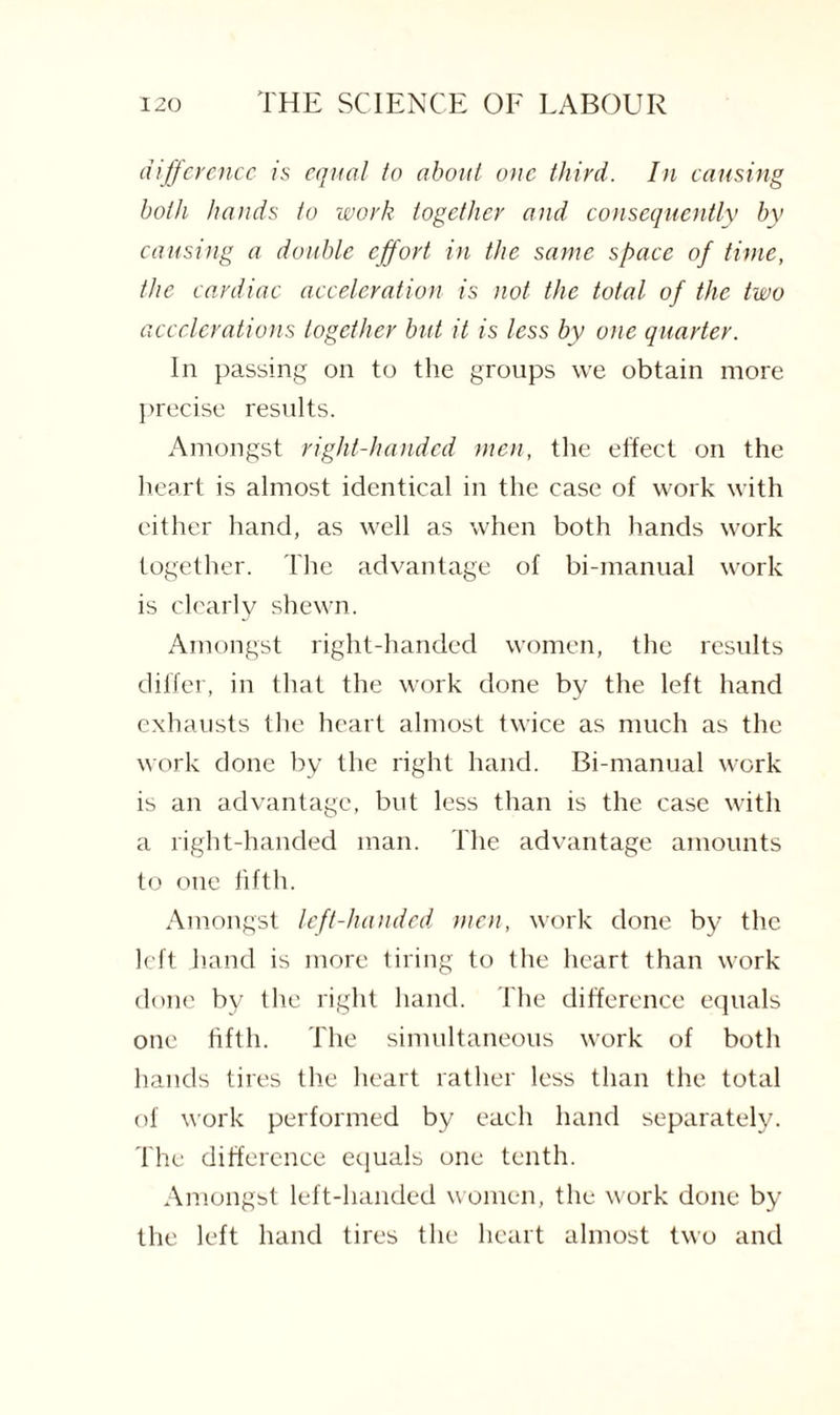 difference is equal to about one third. In causing both hands to work together and consequently by causing a double effort in the same space of time, the cardiac acceleration is not the total of the two accelerations together but it is less by one quarter. In passing on to the groups we obtain more precise results. Amongst right-handed men, the effect on the heart is almost identical in the case of work with either hand, as well as when both hands work together. The advantage of bi-manual work is clearly shewn. Amongst right-handed women, the results differ, in that the work done by the left hand exhausts the heart almost twice as much as the work done by the right hand. Bi-manual work is an advantage, but less than is the case with a right-handed man. The advantage amounts to one fifth. Amongst left-handed men, work done by the left hand is more tiring to the heart than work done by the right hand. The difference equals one fifth. The simultaneous work of both hands tires the heart rather less than the total of work performed by each hand separately. The difference equals one tenth. Amongst left-handed women, the work done by the left hand tires the heart almost two and