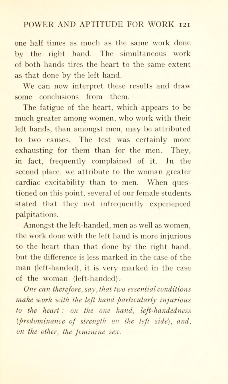 one half times as much as the same work done by the right hand. The simultaneous work of both hands tires the heart to the same extent as that done by the left hand. We can now interpret these results and draw some conclusions from them. The fatigue of the heart, which appears to be much greater among women, who work with their left hands, than amongst men, may be attributed to two causes. The test was certainly more exhausting for them than for the men. They, in fact, frequently complained of it. In the second place, we attribute to the woman greater cardiac excitability than to men. When ques¬ tioned on this point, several of our female students stated that they not infrequently experienced palpitations. Amongst the left-handed, men as well as women, the work done with the left hand is more injurious to the heart than that done by the right hand, but the difference is less marked in the case of the man (left-handed), it is very marked in the case of the woman (left-handed). One can therefore, say, that two essential conditions make work with the left hand particularly injurious to the heart: on the one hand, left-handedness {predominance of strength on the left side), and, on the other, the feminine sex.