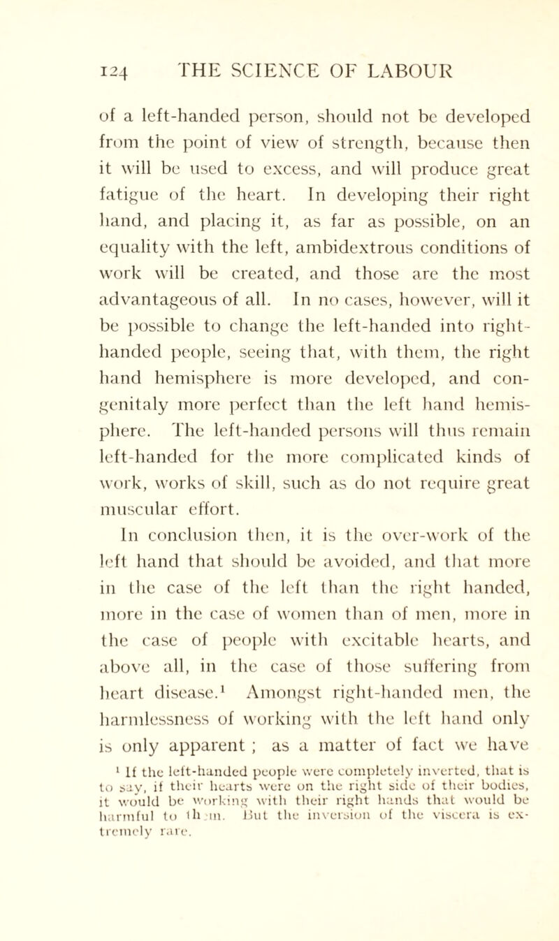 of a left-handed person, should not be developed from the point of view of strength, because then it will be used to excess, and will produce great fatigue of the heart. In developing their right hand, and placing it, as far as possible, on an equality with the left, ambidextrous conditions of work will be created, and those are the most advantageous of all. In no cases, however, will it be possible to change the left-handed into right- handed people, seeing that, with them, the right hand hemisphere is more developed, and con- genitaly more perfect than the left hand hemis¬ phere. The left-handed persons will thus remain left-handed for the more complicated kinds of work, works of skill, such as do not require great muscular effort. In conclusion then, it is the over-work of the left hand that should be avoided, and that more in the case of the left than the right handed, more in the case of women than of men, more in the case of people with excitable hearts, and above all, in the case of those suffering from heart disease.1 Amongst right-handed men, the harmlessness of working with the left hand only is only apparent ; as a matter of fact we have 1 If the left-handed people were completely inverted, that is to say, if their hearts were on the right side of their bodies, it would be working with their right hands that would be harmful to 1b in. Uut the inversion of the viscera is ex¬ tremely rare.