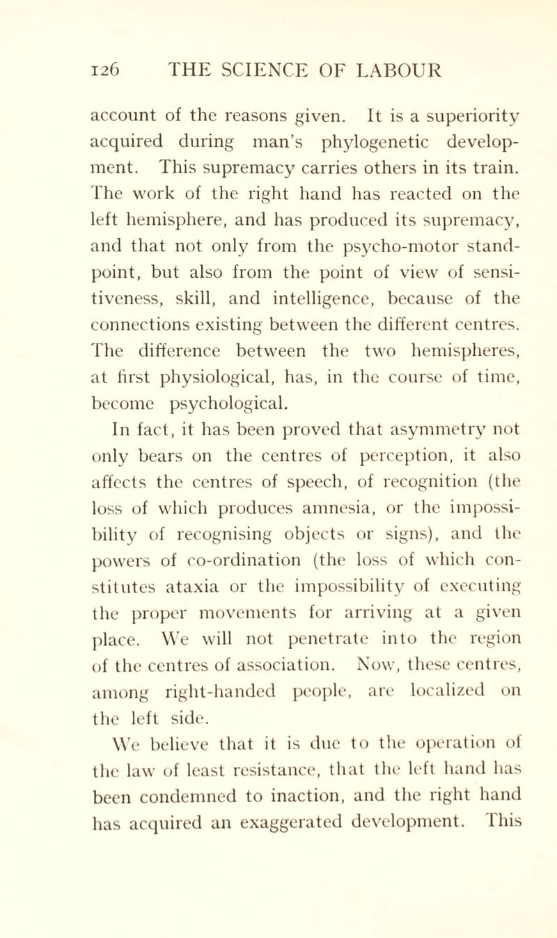 account of the reasons given. It is a superiority acquired during man’s phylogenetic develop¬ ment. This supremacy carries others in its train. The work of the right hand has reacted on the left hemisphere, and has produced its supremacy, and that not only from the psycho-motor stand¬ point, but also from the point of view of sensi¬ tiveness, skill, and intelligence, because of the connections existing between the different centres. The difference between the two hemispheres, at first physiological, has, in the course of time, become psychological. In fact, it has been proved that asymmetry not only bears on the centres of perception, it also affects the centres of speech, of recognition (the loss of which produces amnesia, or the impossi¬ bility of recognising objects or signs), and the powers of co-ordination (the loss of which con¬ stitutes ataxia or the impossibility of executing the proper movements for arriving at a given place. We will not penetrate into the region of the centres of association. Now, these centres, among right-handed people, are localized on the left side. We believe that it is due to the operation of the law of least resistance, that the left hand has been condemned to inaction, and the right hand has acquired an exaggerated development. This