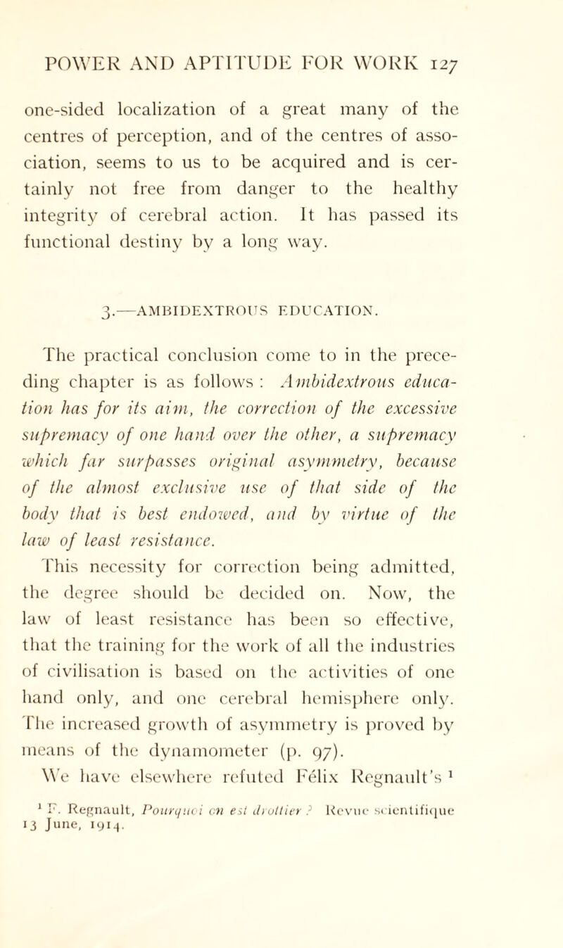 one-sided localization of a great many of the centres of perception, and of the centres of asso¬ ciation, seems to us to be acquired and is cer¬ tainly not free from danger to the healthy integrity of cerebral action. It has passed its functional destiny by a long way. 3.—AMBIDEXTROUS EDUCATION. The practical conclusion come to in the prece¬ ding chapter is as follows : Ambidextrous educa¬ tion has for its aim, the correction of the excessive supremacy of one hand over the other, a supremacy which far surpasses original asymmetry, because of the almost exclusive use of that side of the body that is best endowed, and bv virtue of the law of least resistance. This necessity for correction being admitted, the degree should be decided on. Now, the law of least resistance has been so effective, that the training for the work of all the industries of civilisation is based on the activities of one hand only, and one cerebral hemisphere only. I'he increased growth of asymmetry is proved by means of the dynamometer (p. 97). We have elsewhere refuted Felix Regnault’s 1 1 F. Regnault, Pourquoi on esl Ji oilier ? Revue scientifique 13 June, 1914.