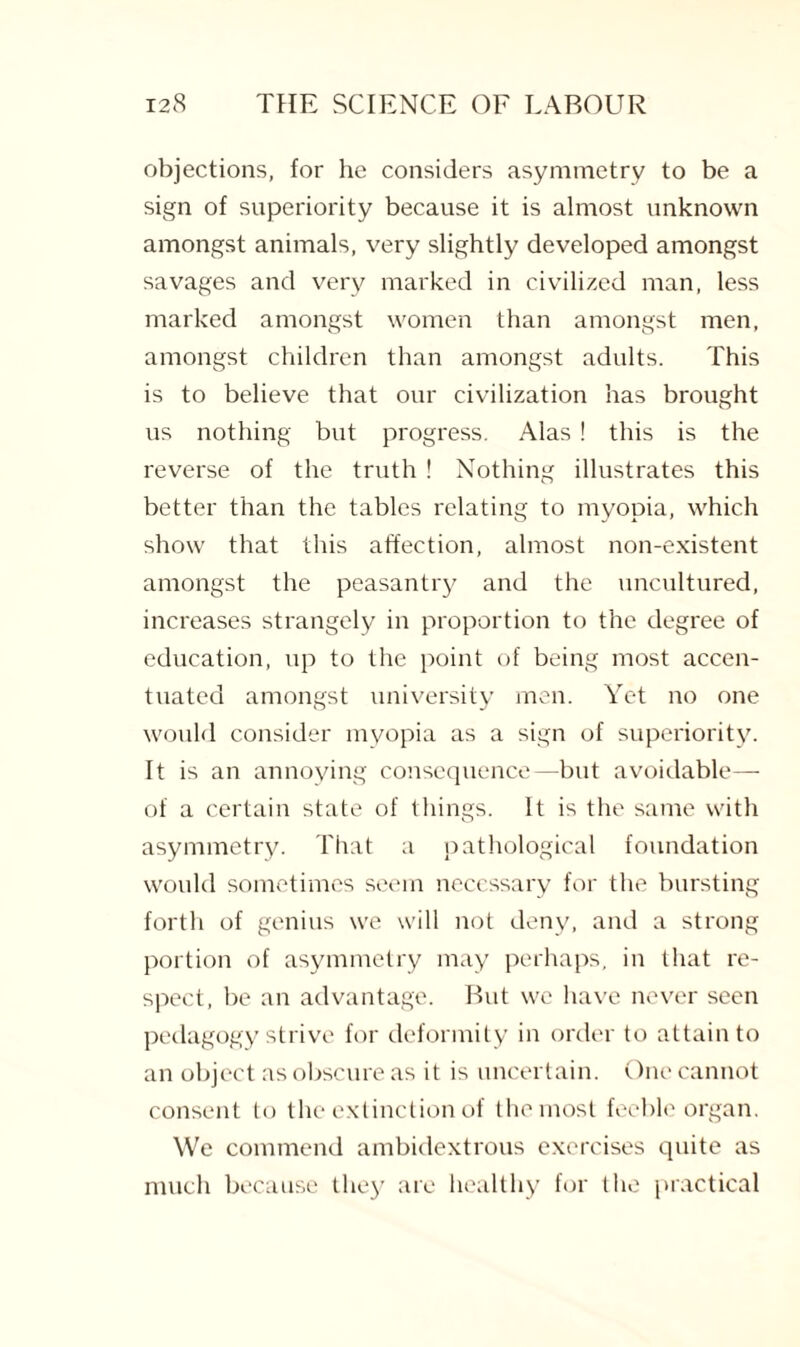 objections, for he considers asymmetry to be a sign of superiority because it is almost unknown amongst animals, very slightly developed amongst savages and very marked in civilized man, less marked amongst women than amongst men, amongst children than amongst adults. This is to believe that our civilization has brought us nothing but progress. Alas ! this is the reverse of the truth ! Nothing illustrates this better than the tables relating to myopia, which show that this affection, almost non-existent amongst the peasantry and the uncultured, increases strangely in proportion to the degree of education, up to the point of being most accen¬ tuated amongst university men. Yet no one would consider myopia as a sign of superiority. It is an annoying consequence—but avoidable— of a certain state of things. It is the same with asymmetry. That a pathological foundation would sometimes seem necessary for the bursting forth of genius we will not deny, and a strong portion of asymmetry may perhaps, in that re¬ spect, be an advantage. But we have never seen pedagogy strive for deformity in order to attain to an object as obscure as it is uncertain. One cannot consent to the extinction of the most feeble organ. We commend ambidextrous exercises quite as much because they are healthy for the practical