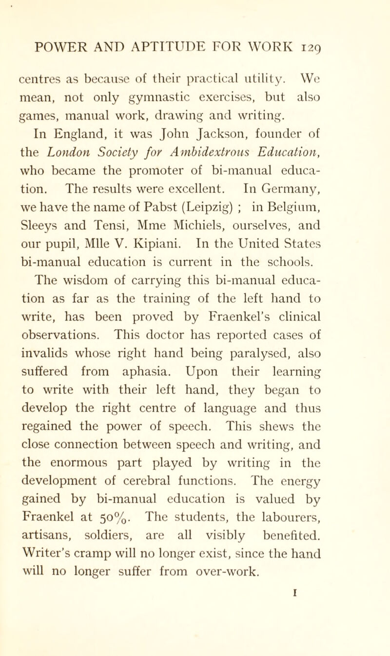 centres as because of their practical utility. We mean, not only gymnastic exercises, but also games, manual work, drawing and writing. In England, it was John Jackson, founder of the London Society for Ambidextrous Education, who became the promoter of bi-manual educa¬ tion. The results were excellent. In Germany, we have the name of Pabst (Leipzig) ; in Belgium, Sleeys and Tensi, Mme Michiels, ourselves, and our pupil, Mile V. Kipiani. In the United States bi-manual education is current in the schools. The wisdom of carrying this bi-manual educa¬ tion as far as the training of the left hand to write, has been proved by Fraenkel’s clinical observations. This doctor has reported cases of invalids whose right hand being paralysed, also suffered from aphasia. Upon their learning to write with their left hand, they began to develop the right centre of language and thus regained the power of speech. This shews the close connection between speech and writing, and the enormous part played by writing in the development of cerebral functions. The energy gained by bi-manual education is valued by Fraenkel at 50%. The students, the labourers, artisans, soldiers, are all visibly benefited. Writer’s cramp will no longer exist, since the hand will no longer suffer from over-work. 1