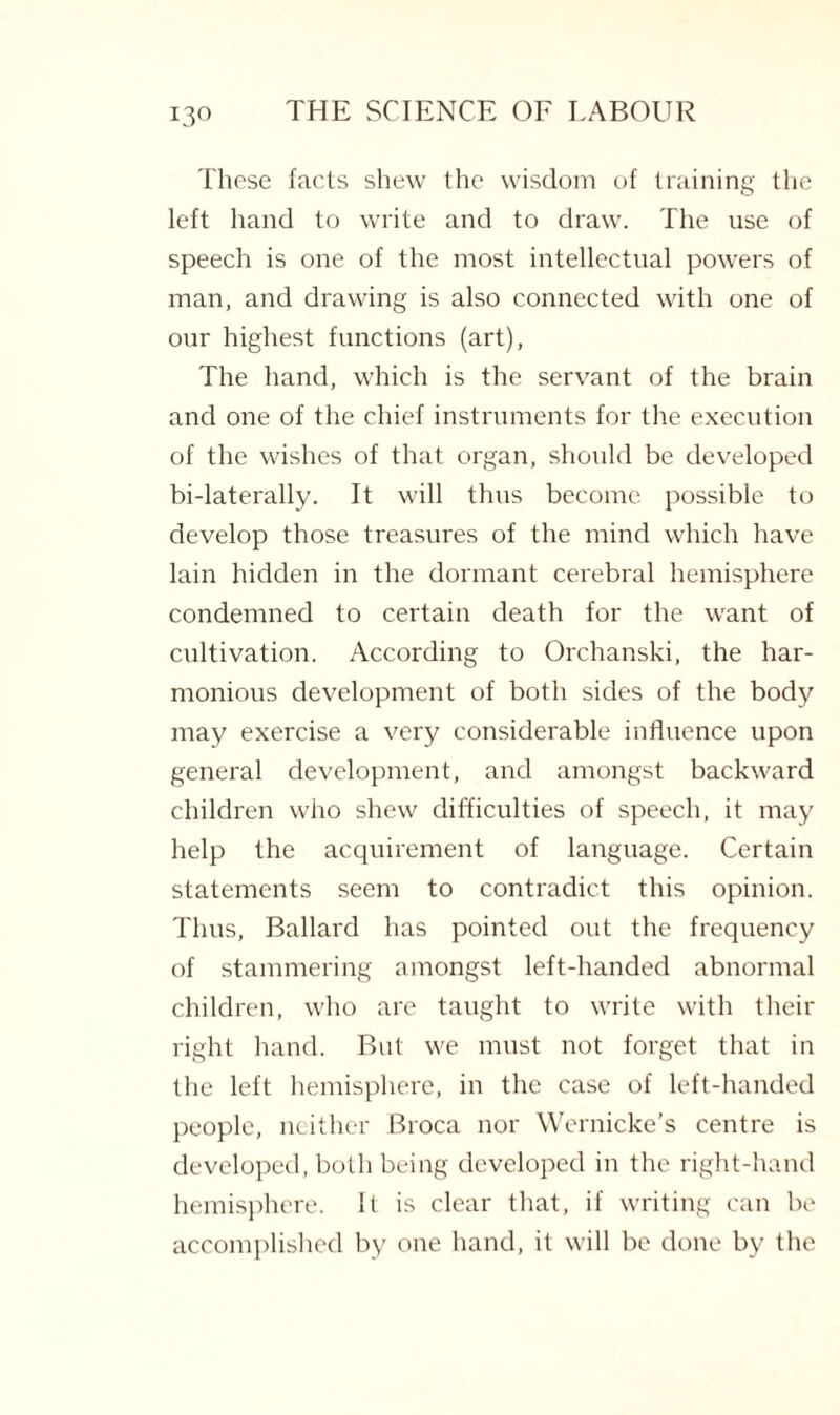 These facts shew the wisdom of training the left hand to write and to draw. The use of speech is one of the most intellectual powers of man, and drawing is also connected with one of our highest functions (art), The hand, which is the servant of the brain and one of the chief instruments for the execution of the wishes of that organ, should be developed bi-laterally. It will thus become possible to develop those treasures of the mind which have lain hidden in the dormant cerebral hemisphere condemned to certain death for the want of cultivation. According to Orehanski, the har¬ monious development of both sides of the body may exercise a very considerable influence upon general development, and amongst backward children who shew difficulties of speech, it may help the acquirement of language. Certain statements seem to contradict this opinion. Thus, Ballard has pointed out the frequency of stammering amongst left-handed abnormal children, who are taught to write with their right hand. But we must not forget that in the left hemisphere, in the case of left-handed people, neither Broca nor Wernicke’s centre is developed, both being developed in the right-hand hemisphere. It is clear that, if writing can be accomplished by one hand, it will be done by the