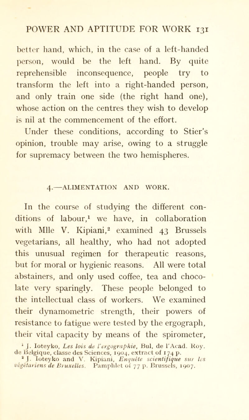 better hand, which, in the case of a left-handed person, would be the left hand. By quite reprehensible inconsequence, people try to transform the left into a right-handed person, and only train one side (the right hand one), whose action on the centres they wish to develop is nil at the commencement of the effort. Under these conditions, according to Stier’s opinion, trouble may arise, owing to a struggle for supremacy between the two hemispheres. 4.—ALIMENTATION AND WORK. In the course of studying the different con¬ ditions of labour,1 we have, in collaboration with Mile V. Kipiani,2 examined 43 Brussels vegetarians, all healthy, who had not adopted this unusual regimen for therapeutic reasons, but for moral or hygienic reasons. All were total abstainers, and only used coffee, tea and choco¬ late very sparingly. These people belonged to the intellectual class of workers. We examined their dynamometric strength, their powers of resistance to fatigue were tested by the ergograph, their vital capacity by means of the spirometer, 1 j. Ioteyko, Les lois de iergographie, Bui, de l'Acad. Roy. de Belgique, classe des Sciences, 1904, extract of 174 p. 4 J. Ioteyko and V. Kipiani, Enquite scientifique sur les vegelariens de Bruxelles. Pamphlet of 77 p. Brussels, 1907.