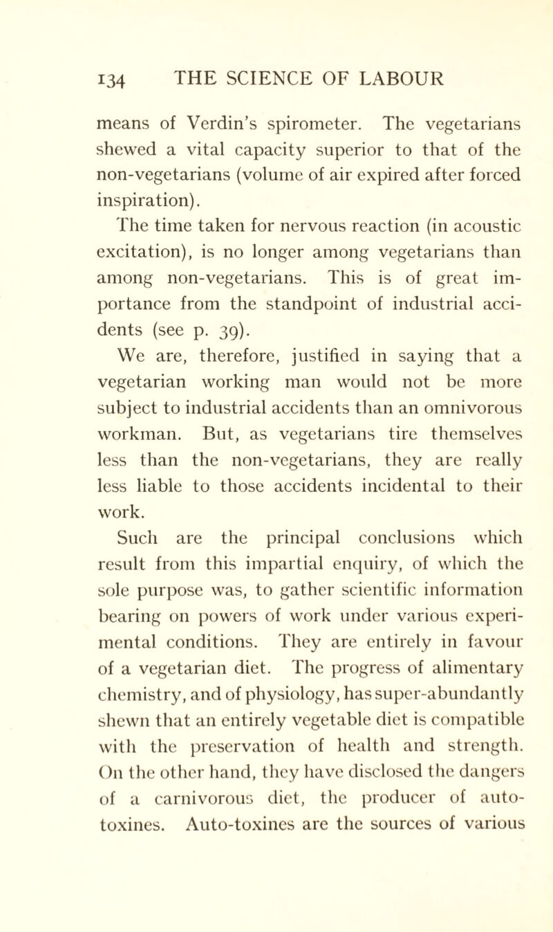 means of Verdin’s spirometer. The vegetarians shewed a vital capacity superior to that of the non-vegetarians (volume of air expired after forced inspiration). The time taken for nervous reaction (in acoustic excitation), is no longer among vegetarians than among non-vegetarians. This is of great im¬ portance from the standpoint of industrial acci¬ dents (see p. 39). We are, therefore, justified in saying that a vegetarian working man would not be more subject to industrial accidents than an omnivorous workman. But, as vegetarians tire themselves less than the non-vegetarians, they are really less liable to those accidents incidental to their work. Such are the principal conclusions which result from this impartial enquiry, of which the sole purpose was, to gather scientific information bearing on powers of work under various experi¬ mental conditions. They are entirely in favour of a vegetarian diet. The progress of alimentary chemistry, and of physiology, has super-abundantly shewn that an entirely vegetable diet is compatible with the preservation of health and strength. On the other hand, they have disclosed the dangers of a carnivorous diet, the producer of auto- toxines. Auto-toxines are the sources of various