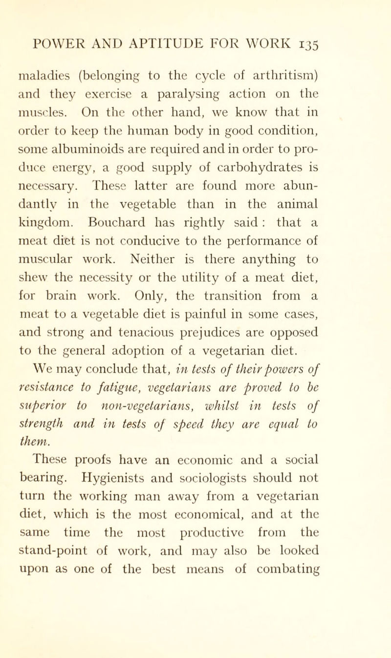 maladies (belonging to the cycle of arthritism) and they exercise a paralysing action on the muscles. On the other hand, we know that in order to keep the human body in good condition, some albuminoids are required and in order to pro¬ duce energy, a good supply of carbohydrates is necessary. These latter are found more abun¬ dantly in the vegetable than in the animal kingdom. Bouchard has rightly said: that a meat diet is not conducive to the performance of muscular work. Neither is there anything to shew the necessity or the utility of a meat diet, for brain work. Only, the transition from a meat to a vegetable diet is painful in some cases, and strong and tenacious prejudices are opposed to the general adoption of a vegetarian diet. We may conclude that, in tests of their powers of resistance to fatigue, vegetarians are proved to be superior to non-vegetarians, whilst in tests of strength and in tests of speed they are equal to them. These proofs have an economic and a social bearing. Hygienists and sociologists should not turn the working man away from a vegetarian diet, which is the most economical, and at the same time the most productive from the stand-point of work, and may also be looked upon as one of the best means of combating