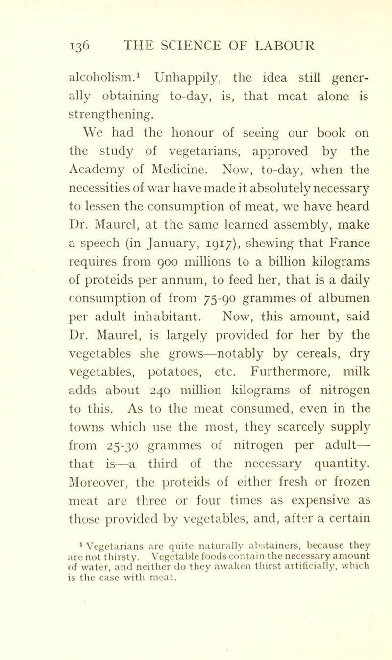 alcoholism.1 Unhappily, the idea still gener¬ ally obtaining to-day, is, that meat alone is strengthening. We had the honour of seeing our book on the study of vegetarians, approved by the Academy of Medicine. Now, to-day, when the necessities of war have made it absolutely necessary to lessen the consumption of meat, we have heard Dr. Maurel, at the same learned assembly, make a speech (in January, 1917), shewing that France requires from 900 millions to a billion kilograms of proteids per annum, to feed her, that is a daily consumption of from 75-90 grammes of albumen per adult inhabitant. Now, this amount, said Dr. Maurel, is largely provided for her by the vegetables she grows—notably by cereals, dry vegetables, potatoes, etc. Furthermore, milk adds about 240 million kilograms of nitrogen to this. As to the meat consumed, even in the towns which use the most, they scarcely supply from 25-30 grammes of nitrogen per adult— that is—a third of the necessary quantity. Moreover, the proteids of either fresh or frozen meat are three or four times as expensive as those provided by vegetables, and, after a certain 1 Vegetarians are quite naturally abstainers, because they are not thirsty. Vegetable foods contain the necessary amount of water, and neither do they awaken thirst artificially, which is the case with meat.