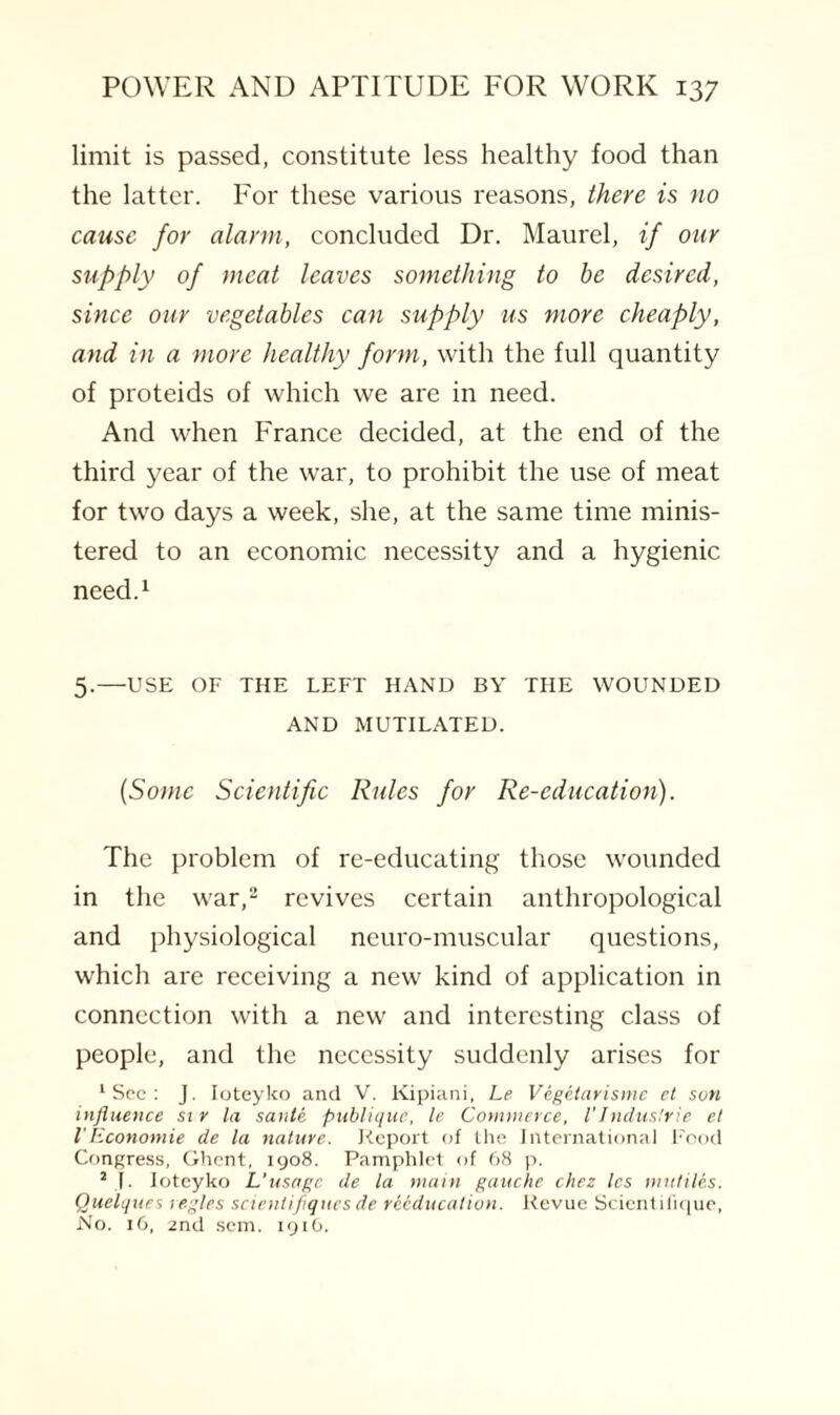 limit is passed, constitute less healthy food than the latter. For these various reasons, there is no cause for alarm, concluded Dr. Maurel, if our supply of meat leaves something to be desired, since our vegetables can supply us more cheaply, and in a more healthy form, with the full quantity of proteids of which we are in need. And when France decided, at the end of the third year of the war, to prohibit the use of meat for two days a week, she, at the same time minis¬ tered to an economic necessity and a hygienic need.1 5.—USE OF THE LEFT HAND BY THE WOUNDED AND MUTILATED. (Some Scientific Rules for Re-education). The problem of re-educating those wounded in the war,2 revives certain anthropological and physiological neuro-muscular questions, which are receiving a new kind of application in connection with a new and interesting class of people, and the necessity suddenly arises for ‘Sec: J. Ioteyko and V. Kipiani, Le Vegetarisme et son influence si r la sante publique, le Commerce, l’Industrie et I'Economie de la nature. Report of the International Food Congress, Ghent, 1908. Pamphlet of 68 p. 2 L Ioteyko L'usage de la main gauche chez les mutiles. Quelques regies scienlifiques de reeducation. Revue Scientifique, No. 16, 2nd sem. 1916.