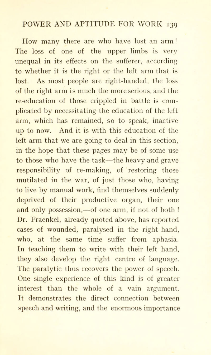 How many there are who have lost an arm! The loss of one of the upper limbs is very unequal in its effects on the sufferer, according to whether it is the right or the left arm that is lost. As most people are right-handed, the loss of the right arm is much the more serious, and the re-education of those crippled in battle is com¬ plicated by necessitating the education of the left arm, which has remained, so to speak, inactive up to now. And it is with this education of the left arm that we are going to deal in this section, in the hope that these pages may be of some use to those who have the task—the heavy and grave responsibility of re-making, of restoring those mutilated in the war, of just those who, having to live by manual work, find themselves suddenly deprived of their productive organ, their one and only possession,—of one arm, if not of both ! Dr. Fraenkel, already quoted above, has reported cases of wounded, paralysed in the right hand, who, at the same time suffer from aphasia. In teaching them to write with their left hand, they also develop the right centre of language. The paralytic thus recovers the power of speech. One single experience of this kind is of greater interest than the whole of a vain argument. It demonstrates the direct connection between speech and writing, and the enormous importance
