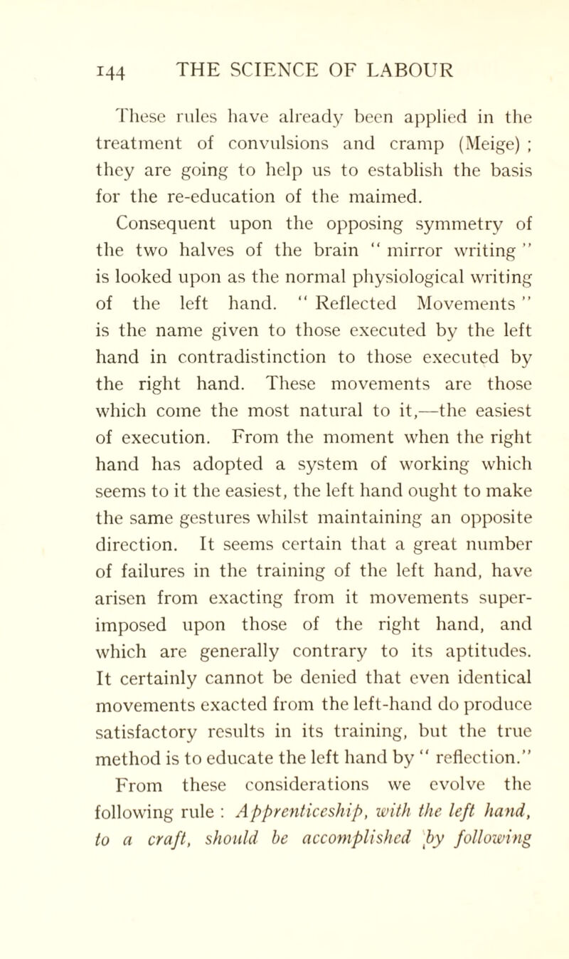 These rules have already been applied in the treatment of convulsions and cramp (Meige) ; they are going to help us to establish the basis for the re-education of the maimed. Consequent upon the opposing symmetry of the two halves of the brain “ mirror writing ” is looked upon as the normal physiological writing of the left hand. “ Reflected Movements ” is the name given to those executed by the left hand in contradistinction to those executed by the right hand. These movements are those which come the most natural to it,—the easiest of execution. From the moment when the right hand has adopted a system of working which seems to it the easiest, the left hand ought to make the same gestures whilst maintaining an opposite direction. It seems certain that a great number of failures in the training of the left hand, have arisen from exacting from it movements super¬ imposed upon those of the right hand, and which are generally contrary to its aptitudes. It certainly cannot be denied that even identical movements exacted from the left-hand do produce satisfactory results in its training, but the true method is to educate the left hand by “ reflection.” From these considerations we evolve the following rule : Apprenticeship, with the left hand, to a craft, should be accomplished by following