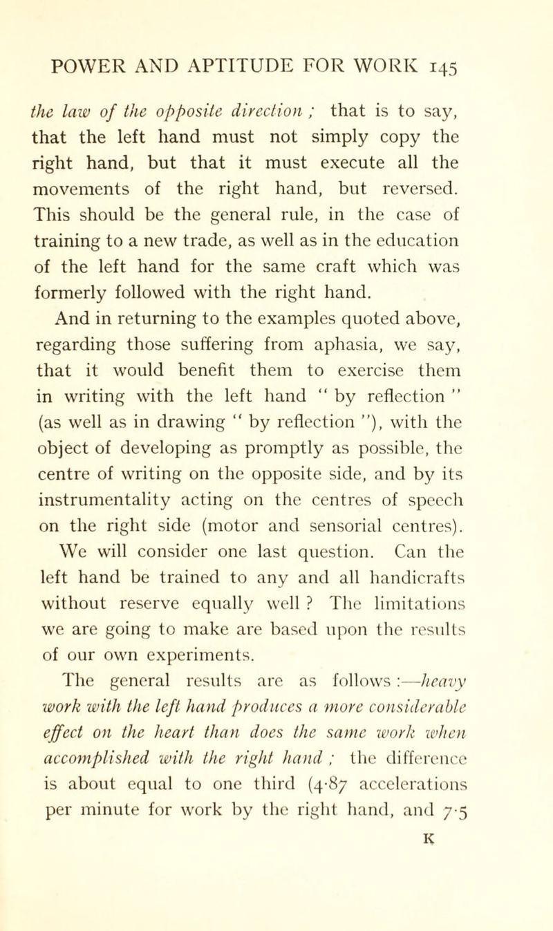 the law of the opposite direction ; that is to say, that the left hand must not simply copy the right hand, but that it must execute all the movements of the right hand, but reversed. This should be the general rule, in the case of training to a new trade, as well as in the education of the left hand for the same craft which was formerly followed with the right hand. And in returning to the examples quoted above, regarding those suffering from aphasia, we say, that it would benefit them to exercise them in writing with the left hand “ by reflection ” (as well as in drawing “ by reflection ”), with the object of developing as promptly as possible, the centre of writing on the opposite side, and by its instrumentality acting on the centres of speech on the right side (motor and sensorial centres). We will consider one last question. Can the left hand be trained to any and all handicrafts without reserve equally well ? The limitations we are going to make are based upon the results of our own experiments. The general results are as follows :—heavy work with the left hand produces a more considerable effect on the heart than docs the same work when accomplished with the right hand ; the difference is about equal to one third (4-87 accelerations per minute for work by the right hand, and 7-5 K