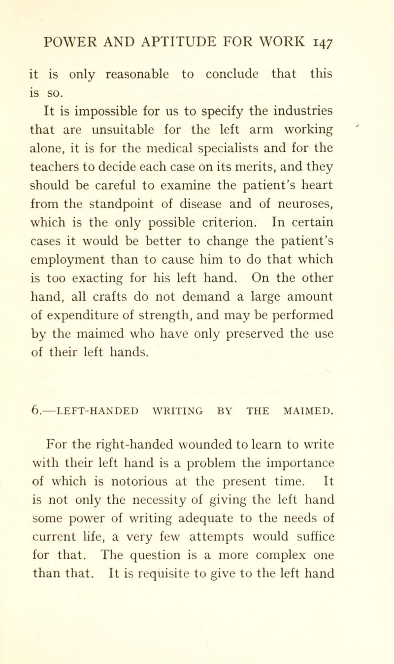 it is only reasonable to conclude that this is so. It is impossible for us to specify the industries that are unsuitable for the left arm working alone, it is for the medical specialists and for the teachers to decide each case on its merits, and they should be careful to examine the patient’s heart from the standpoint of disease and of neuroses, which is the only possible criterion. In certain cases it would be better to change the patient’s employment than to cause him to do that which is too exacting for his left hand. On the other hand, all crafts do not demand a large amount of expenditure of strength, and may be performed by the maimed who have only preserved the use of their left hands. 6.—LEFT-HANDED WRITING BY THE MAIMED. For the right-handed wounded to learn to write with their left hand is a problem the importance of which is notorious at the present time. It is not only the necessity of giving the left hand some power of writing adequate to the needs of current life, a very few attempts would suffice for that. The question is a more complex one than that. It is requisite to give to the left hand