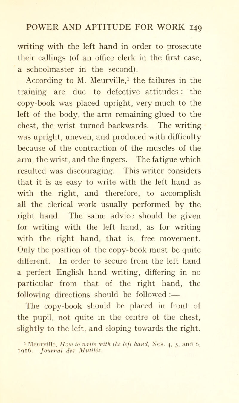 writing with the left hand in order to prosecute their callings (of an office clerk in the first case, a schoolmaster in the second). According to M. Meurville,1 the failures in the training are due to defective attitudes: the copy-book was placed upright, very much to the left of the body, the arm remaining glued to the chest, the wrist turned backwards. The writing was upright, uneven, and produced with difficulty because of the contraction of the muscles of the arm, the wrist, and the fingers. The fatigue which resulted was discouraging. This writer considers that it is as easy to write with the left hand as with the right, and therefore, to accomplish all the clerical work usually performed by the right hand. The same advice should be given for writing with the left hand, as for writing with the right hand, that is, free movement. Only the position of the copy-book must be quite different. In order to secure from the left hand a perfect English hand writing, differing in no particular from that of the right hand, the following directions should be followed :— The copy-book should be placed in front of the pupil, not quite in the centre of the chest, slightly to the left, and sloping towards the right. 1 Meurville, How to write with the left hand, Nos. 4, 5, and 0, 1916. Journal des Mutiles.