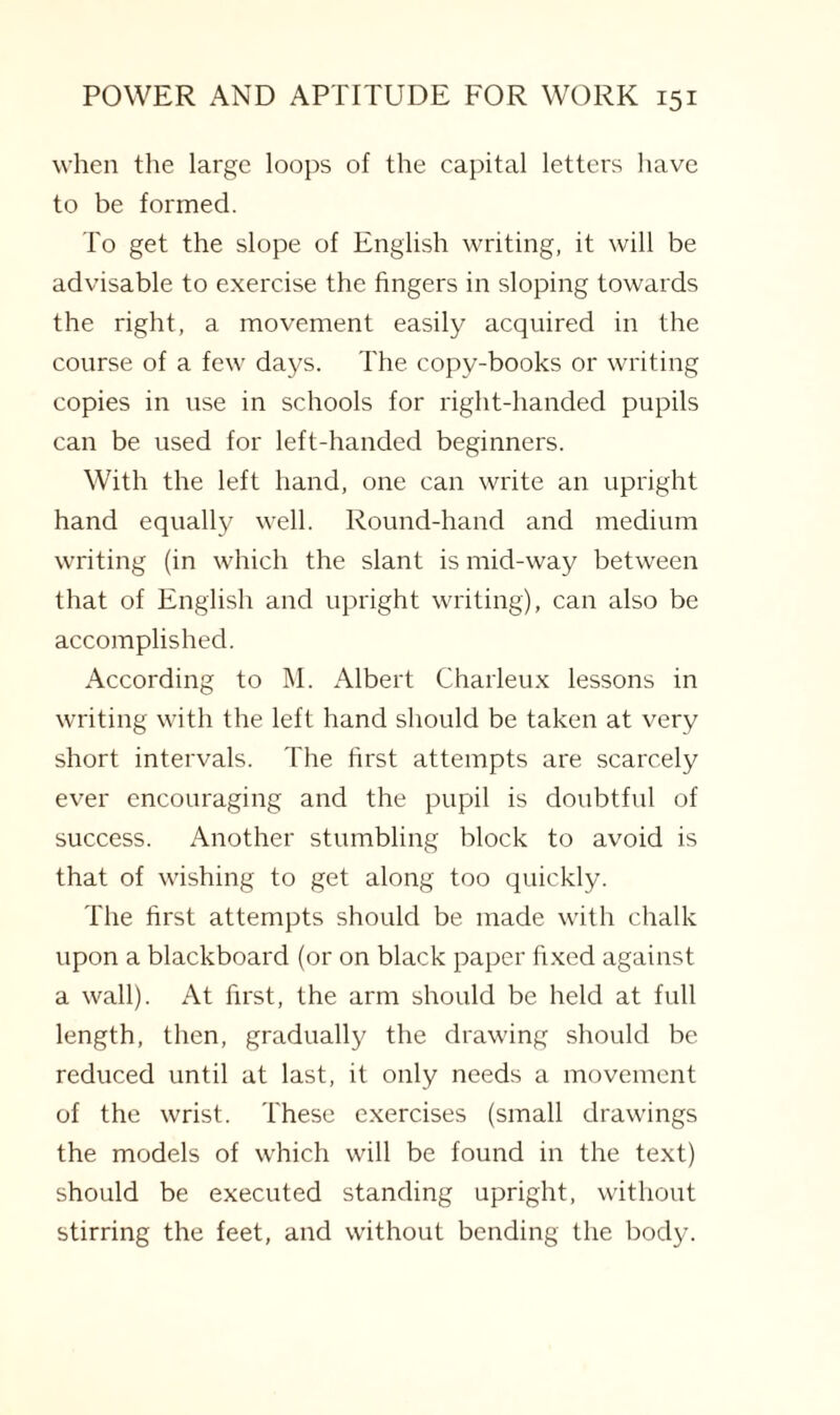 when the large loops of the capital letters have to be formed. To get the slope of English writing, it will be advisable to exercise the fingers in sloping towards the right, a movement easily acquired in the course of a few days. The copy-books or writing copies in use in schools for right-handed pupils can be used for left-handed beginners. With the left hand, one can write an upright hand equally well. Round-hand and medium writing (in which the slant is mid-way between that of English and upright writing), can also be accomplished. According to M. Albert Charleux lessons in writing with the left hand should be taken at very short intervals. The first attempts are scarcely ever encouraging and the pupil is doubtful of success. Another stumbling block to avoid is that of wishing to get along too quickly. The first attempts should be made with chalk upon a blackboard (or on black paper fixed against a wall). At first, the arm should be held at full length, then, gradually the drawing should be reduced until at last, it only needs a movement of the wrist. These exercises (small drawings the models of which will be found in the text) should be executed standing upright, without stirring the feet, and without bending the body.