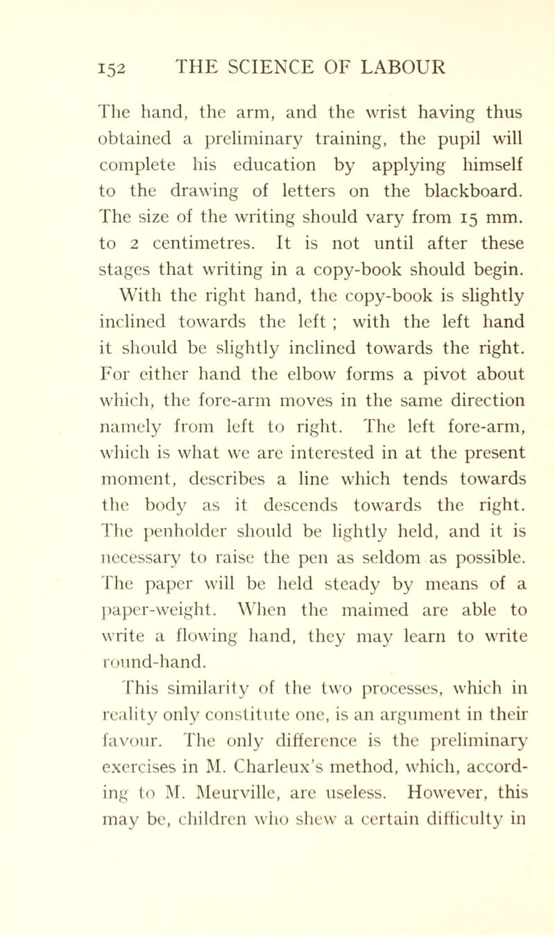 The hand, the arm, and the wrist having thus obtained a preliminary training, the pupil will complete his education by applying himself to the drawing of letters on the blackboard. The size of the writing should vary from 15 mm. to 2 centimetres. It is not until after these stages that writing in a copy-book should begin. With the right hand, the copy-book is slightly inclined towards the left ; with the left hand it should be slightly inclined towards the right. For either hand the elbow forms a pivot about which, the fore-arm moves in the same direction namely from left to right. The left fore-arm, which is what we are interested in at the present moment, describes a line which tends towards the body as it descends towards the right. The penholder should be lightly held, and it is necessary to raise the pen as seldom as possible. The paper will be held steady by means of a paper-weight. When the maimed are able to write a flowing hand, they may learn to write round-hand. This similarity of the two processes, which in reality only constitute one, is an argument in their favour. The only difference is the preliminary exercises in M. Charleux’s method, which, accord¬ ing to M. Meurville, are useless. However, this may be, children who shew a certain difficulty in