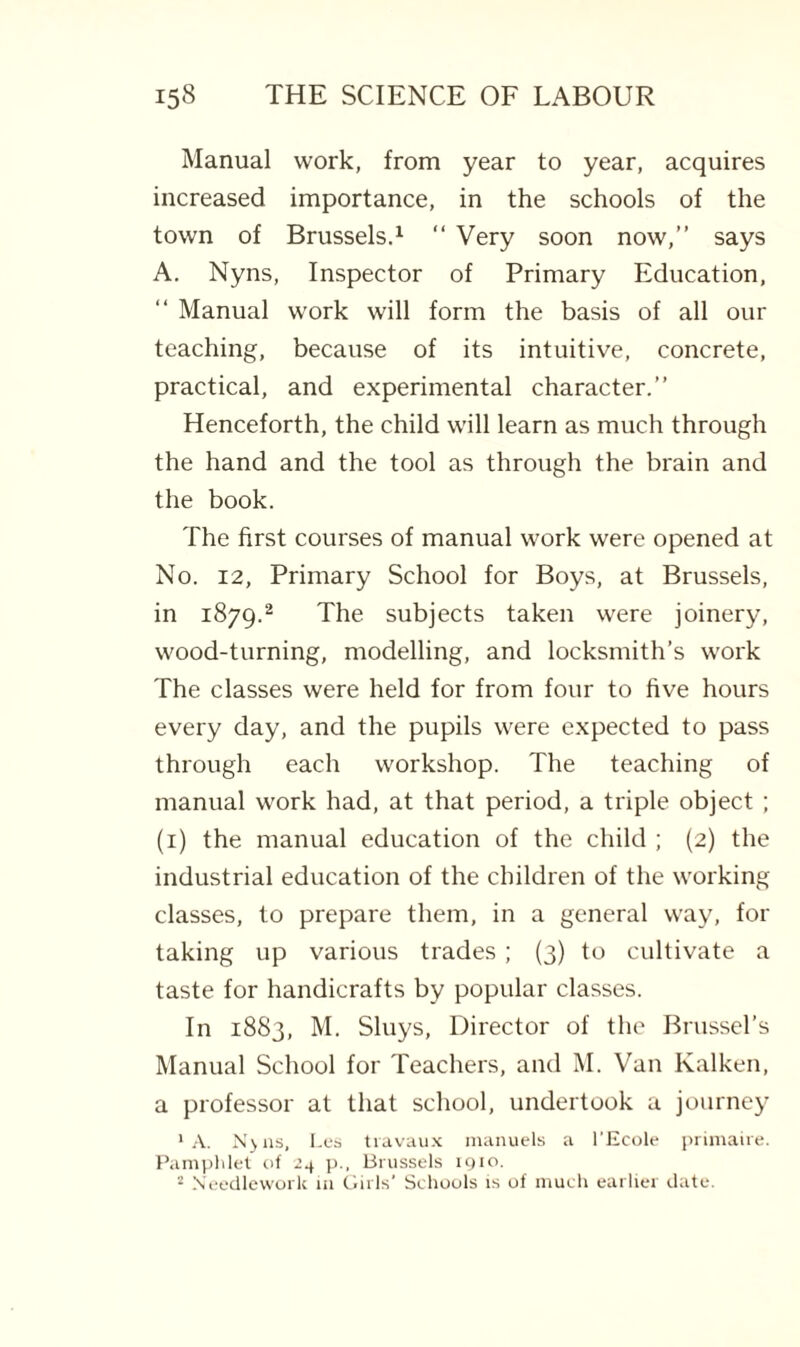 Manual work, from year to year, acquires increased importance, in the schools of the town of Brussels.1 “ Very soon now,” says A. Nyns, Inspector of Primary Education, ‘‘ Manual work will form the basis of all our teaching, because of its intuitive, concrete, practical, and experimental character.” Henceforth, the child will learn as much through the hand and the tool as through the brain and the book. The first courses of manual work were opened at No. 12, Primary School for Boys, at Brussels, in 1879.2 The subjects taken were joinery, wood-turning, modelling, and locksmith’s work The classes were held for from four to five hours every day, and the pupils were expected to pass through each workshop. The teaching of manual work had, at that period, a triple object ; (1) the manual education of the child ; (2) the industrial education of the children of the working classes, to prepare them, in a general way, for taking up various trades ; (3) to cultivate a taste for handicrafts by popular classes. In 1883, M. Sluys, Director of the Brussel’s Manual School for Teachers, and M. Van Kalken, a professor at that school, undertook a journey ‘A. N>ns, Les travaux manuels a l'Ecole primaire. Pamphlet of 24 p., Brussels 1910. 2 Needlework m Girls’ Schools is of much earlier date.