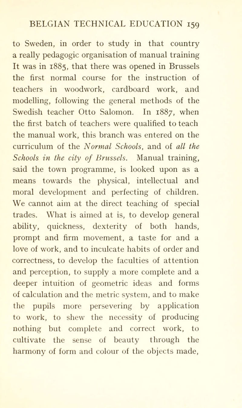 to Sweden, in order to study in that country a really pedagogic organisation of manual training It was in 1885, that there was opened in Brussels the first normal course for the instruction of teachers in woodwork, cardboard work, and modelling, following the general methods of the Swedish teacher Otto Salomon. In 1887, when the first batch of teachers were qualified to teach the manual work, this branch was entered on the curriculum of the Normal Schools, and of all the Schools in the city of Brussels. Manual training, said the town programme, is looked upon as a means towards the physical, intellectual and moral development and perfecting of children. We cannot aim at the direct teaching of special trades. What is aimed at is, to develop general ability, quickness, dexterity of both hands, prompt and firm movement, a taste for and a love of work, and to inculcate habits of order and correctness, to develop the faculties of attention and perception, to supply a more complete and a deeper intuition of geometric ideas and forms of calculation and the metric system, and to make the pupils more persevering by application to work, to shew the necessity of producing nothing but complete and correct work, to cultivate the sense of beauty through the harmony of form and colour of the objects made,