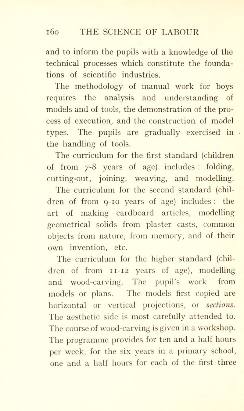 and to inform the pupils with a knowledge of the technical processes which constitute the founda¬ tions of scientific industries. The methodology of manual work for boys requires the analysis and understanding of models and of tools, the demonstration of the pro¬ cess of execution, and the construction of model types. The pupils are gradually exercised in the handling of tools. The curriculum for the first standard (children of from 7-8 years of age) includes: folding, cutting-out, joining, weaving, and modelling. The curriculum for the second standard (chil¬ dren of from 9-10 years of age) includes : the art of making cardboard articles, modelling geometrical solids from plaster casts, common objects from nature, from memory, and of their own invention, etc. The curriculum for the higher standard (chil¬ dren of from n-12 years of age), modelling and wood-carving. The pupil’s work from models or plans. The models first copied are horizontal or vertical projections, or sections. The aesthetic side is most carefully attended to. The course of wood-carving is given in a workshop. The programme provides for ten and a half hours per week, for the six years in a primary school, one and a half hours for each of the first three