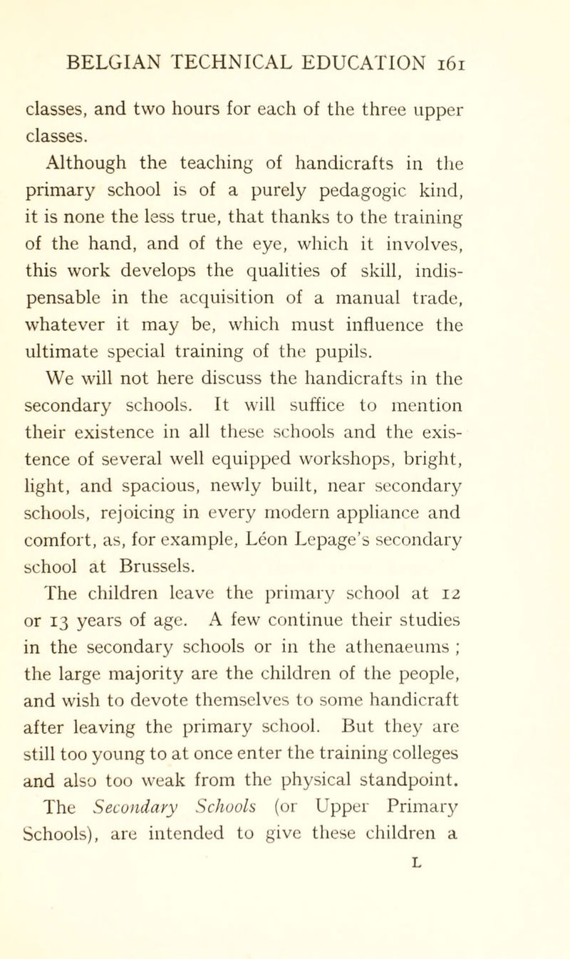 classes, and two hours for each of the three upper classes. Although the teaching of handicrafts in the primary school is of a purely pedagogic kind, it is none the less true, that thanks to the training of the hand, and of the eye, which it involves, this work develops the qualities of skill, indis¬ pensable in the acquisition of a manual trade, whatever it may be, which must influence the ultimate special training of the pupils. We will not here discuss the handicrafts in the secondary schools. It will suffice to mention their existence in all these schools and the exis¬ tence of several well equipped workshops, bright, light, and spacious, newly built, near secondary schools, rejoicing in every modern appliance and comfort, as, for example, Leon Lepage’s secondary school at Brussels. The children leave the primary school at 12 or 13 years of age. A few continue their studies in the secondary schools or in the athenaeums ; the large majority are the children of the people, and wish to devote themselves to some handicraft after leaving the primary school. But they are still too young to at once enter the training colleges and also too weak from the physical standpoint. The Secondary Schools (or Upper Primary Schools), are intended to give these children a L