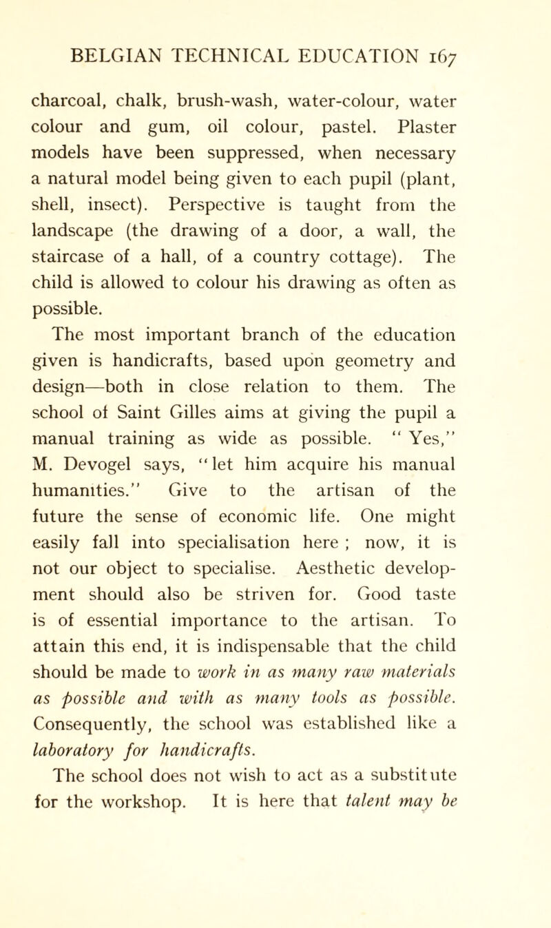 charcoal, chalk, brush-wash, water-colour, water colour and gum, oil colour, pastel. Plaster models have been suppressed, when necessary a natural model being given to each pupil (plant, shell, insect). Perspective is taught from the landscape (the drawing of a door, a wall, the staircase of a hall, of a country cottage). The child is allowed to colour his drawing as often as possible. The most important branch of the education given is handicrafts, based upon geometry and design—both in close relation to them. The school of Saint Gilles aims at giving the pupil a manual training as wide as possible. “ Yes,” M. Devogel says, “ let him acquire his manual humanities.” Give to the artisan of the future the sense of economic life. One might easily fall into specialisation here ; now, it is not our object to specialise. Aesthetic develop¬ ment should also be striven for. Good taste is of essential importance to the artisan. To attain this end, it is indispensable that the child should be made to work in as many raw materials as possible and with as many tools as possible. Consequently, the school was established like a laboratory for handicrafts. The school does not wish to act as a substitute for the workshop. It is here that talent may be