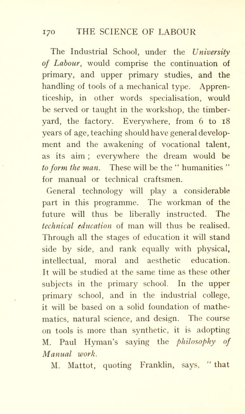 The Industrial School, under the University of Labour, would comprise the continuation of primary, and upper primary studies, and the handling of tools of a mechanical type. Appren¬ ticeship, in other words specialisation, would be served or taught in the workshop, the timber- yard, the factory. Everywhere, from 6 to 18 years of age, teaching should have general develop¬ ment and the awakening of vocational talent, as its aim ; everywhere the dream would be to form the man. These will be the “ humanities ” for manual or technical craftsmen. General technology will play a considerable part in this programme. The workman of the future will thus be liberally instructed. The technical education of man will thus be realised. Through all the stages of education it will stand side by side, and rank equally with physical, intellectual, moral and aesthetic education. It will be studied at the same time as these other subjects in the primary school. In the upper primary school, and in the industrial college, it will be based on a solid foundation of mathe¬ matics, natural science, and design. The course on tools is more than synthetic, it is adopting M. Paul Hyman’s saying the philosophy of Manual work. M. Mattot, quoting Franklin, says, “ that