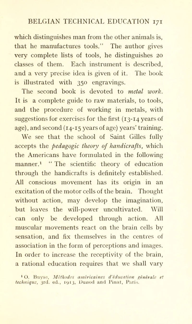 which distinguishes man from the other animals is, that he manufactures tools.” The author gives very complete lists of tools, he distinguishes 20 classes of them. Each instrument is described, and a very precise idea is given of it. The book is illustrated with 350 engravings. The second book is devoted to metal work. It is a complete guide to raw materials, to tools, and the procedure of working in metals, with suggestions for exercises for the first (13-14 years of age), and second (14-15 years of age) years’ training. We see that the school of Saint Gilles fully accepts the pedagogic theory of handicrafts, which the Americans have formulated in the following manner.1 “ The scientific theory of education through the handicrafts is definitely established. All conscious movement has its origin in an excitation of the motor cells of the brain. Thought without action, may develop the imagination, but leaves the will-power uncultivated. Will can only be developed through action. All muscular movements react on the brain cells by sensation, and fix themselves in the centres of association in the form of perceptions and images. In order to increase the receptivity of the brain, a rational education requires that we shall vary 1 O. Buvse, Methodes americaines cl'education genhale e! technique, 3rd. ed., 1913, Dunod and Pinat, Paris.