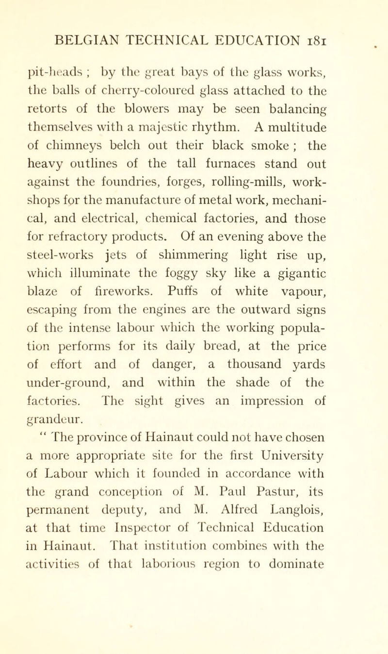 pit-heads ; by the great bays of the glass works, the balls of cherry-coloured glass attached to the retorts of the blowers may be seen balancing themselves with a majestic rhythm. A multitude of chimneys belch out their black smoke ; the heavy outlines of the tall furnaces stand out against the foundries, forges, rolling-mills, work¬ shops for the manufacture of metal work, mechani¬ cal, and electrical, chemical factories, and those for refractory products. Of an evening above the steel-works jets of shimmering light rise up, which illuminate the foggy sky like a gigantic blaze of fireworks. Puffs of white vapour, escaping from the engines are the outward signs of the intense labour which the working popula¬ tion performs for its daily bread, at the price of effort and of danger, a thousand yards under-ground, and within the shade of the factories. The sight gives an impression of grandeur. “ The province of Hainaut could not have chosen a more appropriate site for the first University of Labour which it founded in accordance with the grand conception of M. Paul Pastur, its permanent deputy, and M. Alfred Langlois, at that time Inspector of Technical Education in Hainaut. That institution combines with the activities of that laborious region to dominate