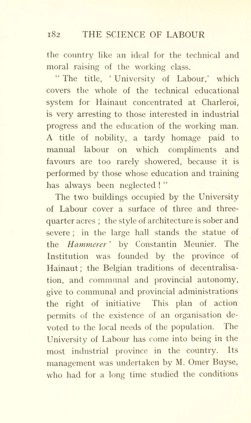 the country like an ideal for the technical and moral raising of the working class. “ The title, ‘ University of Labour,’ which covers the whole of the technical educational system for Hainaut concentrated at Charleroi, is very arresting to those interested in industrial progress and the education of the working man. A title of nobility, a tardy homage paid to manual labour on which compliments and favours are too rarely showered, because it is performed by those whose education and training has always been neglected ! ” The two buildings occupied by the University of Labour cover a surface of three and three- quarter acres ; the style of architecture is sober and severe ; in the large hall stands the statue of the Hammerer ’ by Constantin Meunier. The Institution was founded by the province of Hainaut; the Belgian traditions of decentralisa¬ tion, and communal and provincial autonomy, give to communal and provincial administrations the right of initiative This plan of action permits of the existence of an organisation de¬ voted to the local needs of the population. The University of Labour has come into being in the most industrial province in the country. Its management was undertaken by M. Omcr Buyse, who had for a long time studied the conditions