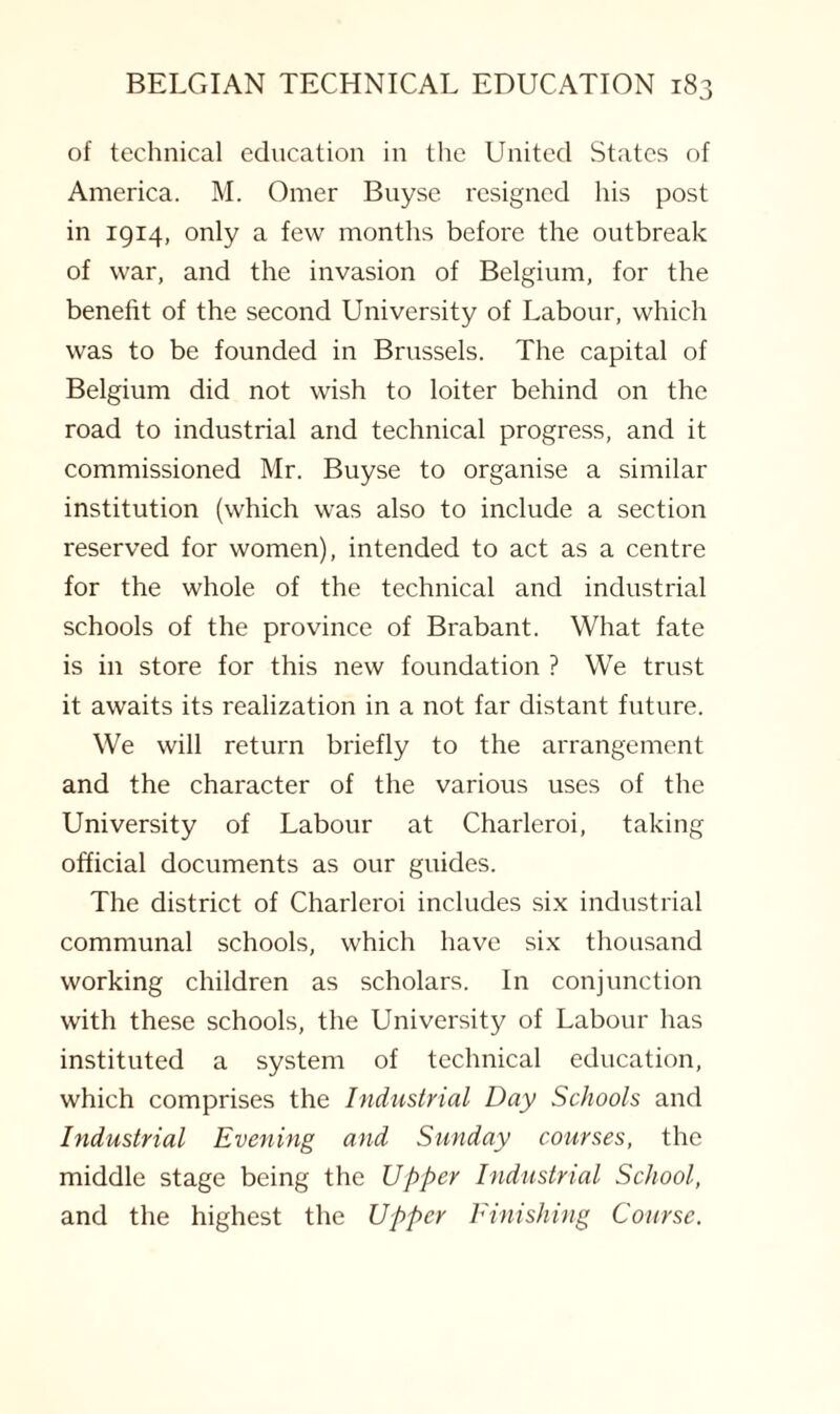 of technical education in the United States of America. M. Omer Buyse resigned his post in 1914, only a few months before the outbreak of war, and the invasion of Belgium, for the benefit of the second University of Labour, which was to be founded in Brussels. The capital of Belgium did not wish to loiter behind on the road to industrial and technical progress, and it commissioned Mr. Buyse to organise a similar institution (which was also to include a section reserved for women), intended to act as a centre for the whole of the technical and industrial schools of the province of Brabant. What fate is in store for this new foundation ? We trust it awaits its realization in a not far distant future. We will return briefly to the arrangement and the character of the various uses of the University of Labour at Charleroi, taking official documents as our guides. The district of Charleroi includes six industrial communal schools, which have six thousand working children as scholars. In conjunction with these schools, the University of Labour has instituted a system of technical education, which comprises the Industrial Day Schools and Industrial Evening and Sunday courses, the middle stage being the Upper Industrial School, and the highest the Upper Finishing Course.