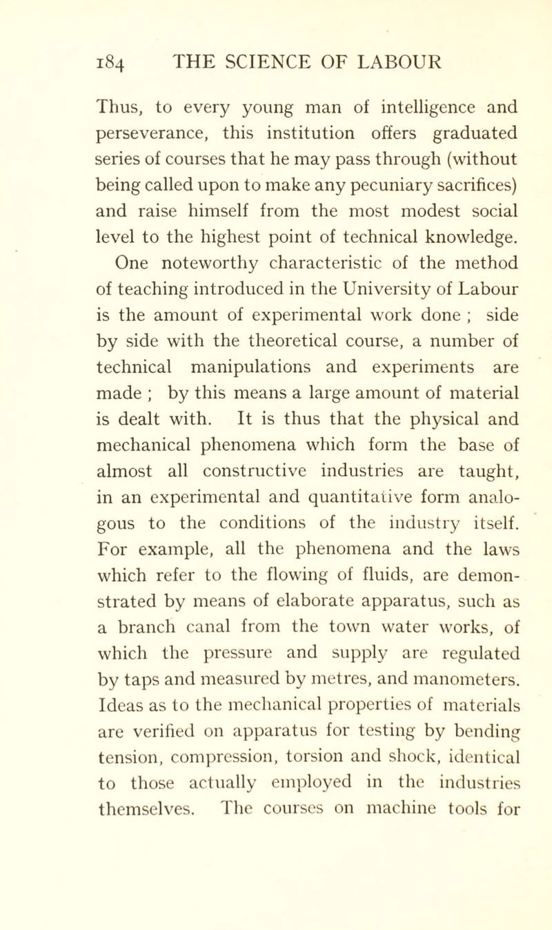 Thus, to every young man of intelligence and perseverance, this institution offers graduated series of courses that he may pass through (without being called upon to make any pecuniary sacrifices) and raise himself from the most modest social level to the highest point of technical knowledge. One noteworthy characteristic of the method of teaching introduced in the University of Labour is the amount of experimental work done ; side by side with the theoretical course, a number of technical manipulations and experiments are made ; by this means a large amount of material is dealt with. It is thus that the physical and mechanical phenomena which form the base of almost all constructive industries are taught, in an experimental and quantitative form analo¬ gous to the conditions of the industry itself. For example, all the phenomena and the laws which refer to the flowing of fluids, are demon¬ strated by means of elaborate apparatus, such as a branch canal from the town water works, of which the pressure and supply are regulated by taps and measured by metres, and manometers. Ideas as to the mechanical properties of materials are verified on apparatus for testing by bending tension, compression, torsion and shock, identical to those actually employed in the industries themselves. The courses on machine tools for