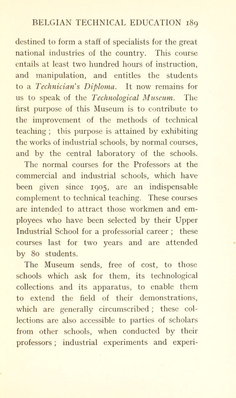 destined to form a staff of specialists for the great national industries of the country. This course entails at least two hundred hours of instruction, and manipulation, and entitles the students to a Technician’s Diploma. It now remains for us to speak of the Technological Museum. The first purpose of this Museum is to contribute to the improvement of the methods of technical teaching ; this purpose is attained by exhibiting the works of industrial schools, by normal courses, and by the central laboratory of the schools. The normal courses for the Professors at the commercial and industrial schools, which have been given since 1905, are an indispensable complement to technical teaching. These courses are intended to attract those workmen and em¬ ployees who have been selected by their Upper Industrial School for a professorial career ; these courses last for two years and are attended by 80 students. The Museum sends, free of cost, to those schools which ask for them, its technological collections and its apparatus, to enable them to extend the field of their demonstrations, which are generally circumscribed ; these col¬ lections are also accessible to parties of scholars from other schools, when conducted by their professors; industrial experiments and experi-