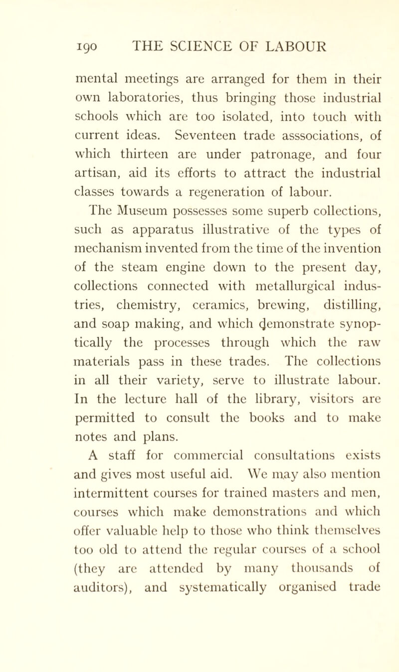 mental meetings are arranged for them in their own laboratories, thus bringing those industrial schools which are too isolated, into touch with current ideas. Seventeen trade asssociations, of which thirteen are under patronage, and four artisan, aid its efforts to attract the industrial classes towards a regeneration of labour. The Museum possesses some superb collections, such as apparatus illustrative of the types of mechanism invented from the time of the invention of the steam engine down to the present day, collections connected with metallurgical indus¬ tries, chemistry, ceramics, brewing, distilling, and soap making, and which (Remonstrate synop- tically the processes through which the raw materials pass in these trades. The collections in all their variety, serve to illustrate labour. In the lecture hall of the library, visitors are permitted to consult the books and to make notes and plans. A staff for commercial consultations exists and gives most useful aid. We may also mention intermittent courses for trained masters and men, courses which make demonstrations and which offer valuable help to those who think themselves too old to attend the regular courses of a school (they are attended by many thousands of auditors), and systematically organised trade