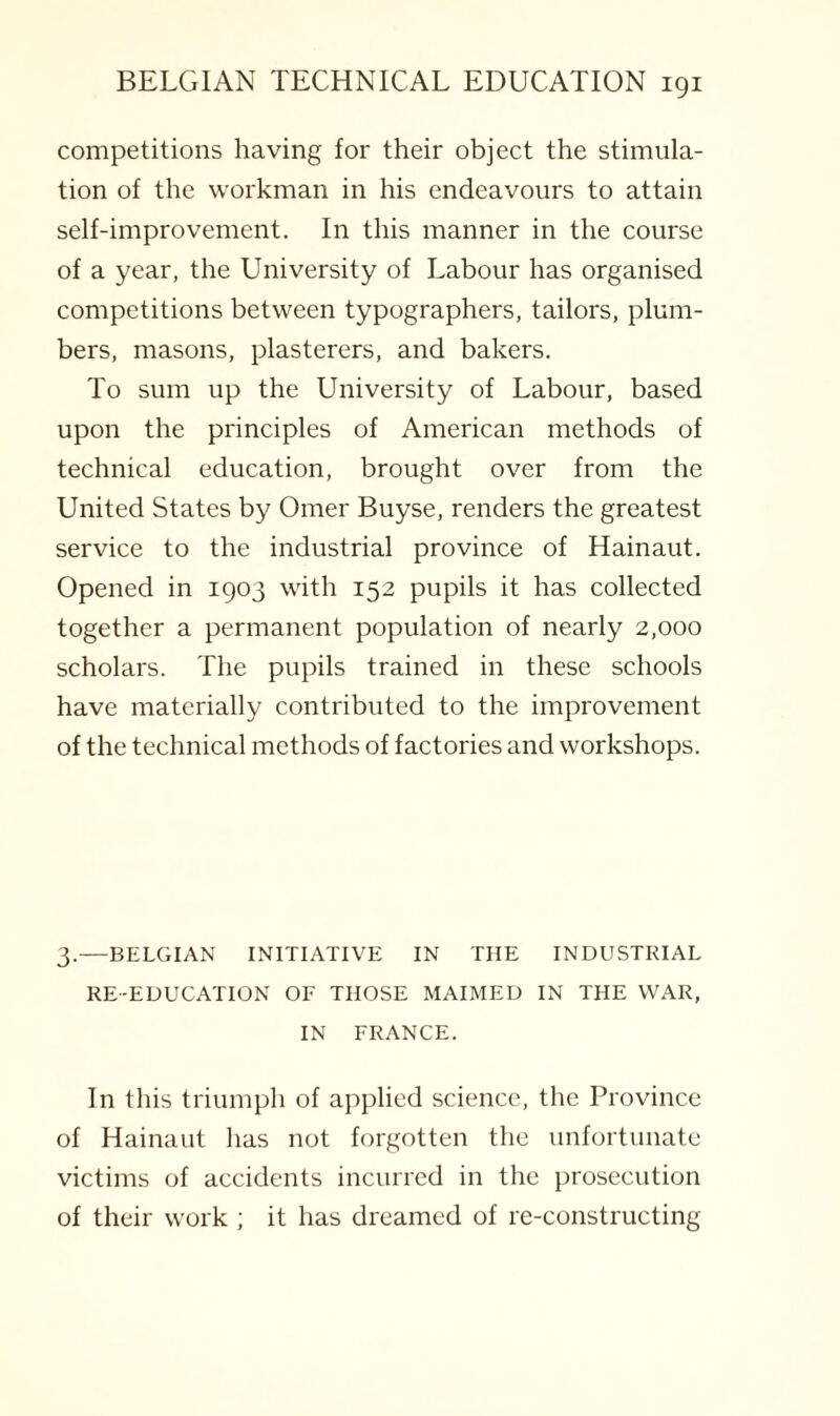 competitions having for their object the stimula¬ tion of the workman in his endeavours to attain self-improvement. In this manner in the course of a year, the University of Labour has organised competitions between typographers, tailors, plum¬ bers, masons, plasterers, and bakers. To sum up the University of Labour, based upon the principles of American methods of technical education, brought over from the United States by Omer Buyse, renders the greatest service to the industrial province of Hainaut. Opened in 1903 with 152 pupils it has collected together a permanent population of nearly 2,000 scholars. The pupils trained in these schools have materially contributed to the improvement of the technical methods of factories and workshops. 3.—BELGIAN INITIATIVE IN THE INDUSTRIAL RE-EDUCATION OF THOSE MAIMED IN THE WAR, IN FRANCE. In this triumph of applied science, the Province of Hainaut has not forgotten the unfortunate victims of accidents incurred in the prosecution of their work ; it has dreamed of re-constructing